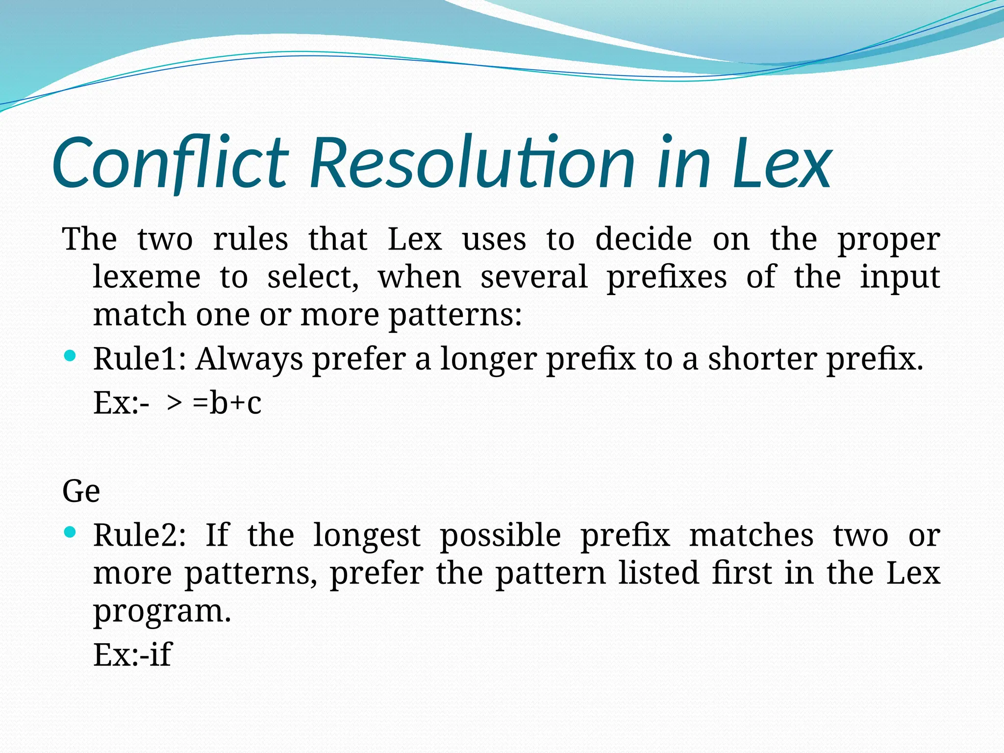 Conflict Resolution in Lex
The two rules that Lex uses to decide on the proper
lexeme to select, when several prefixes of the input
match one or more patterns:
 Rule1: Always prefer a longer prefix to a shorter prefix.
Ex:- > =b+c
Ge
 Rule2: If the longest possible prefix matches two or
more patterns, prefer the pattern listed first in the Lex
program.
Ex:-if
 