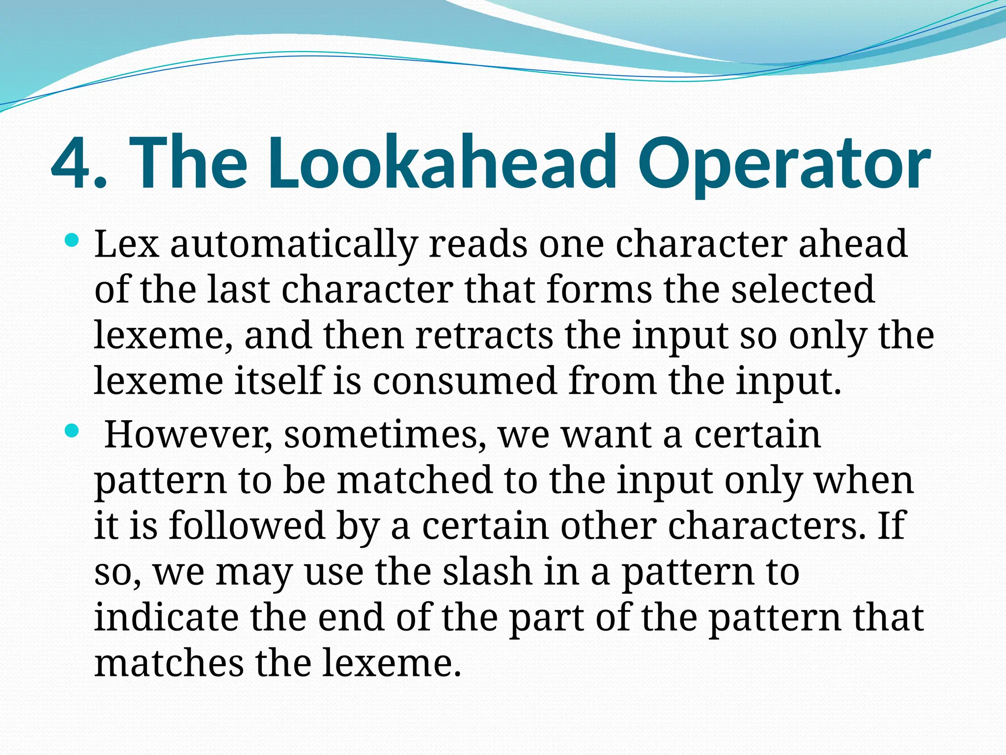 4. The Lookahead Operator
 Lex automatically reads one character ahead
of the last character that forms the selected
lexeme, and then retracts the input so only the
lexeme itself is consumed from the input.
 However, sometimes, we want a certain
pattern to be matched to the input only when
it is followed by a certain other characters. If
so, we may use the slash in a pattern to
indicate the end of the part of the pattern that
matches the lexeme.
 