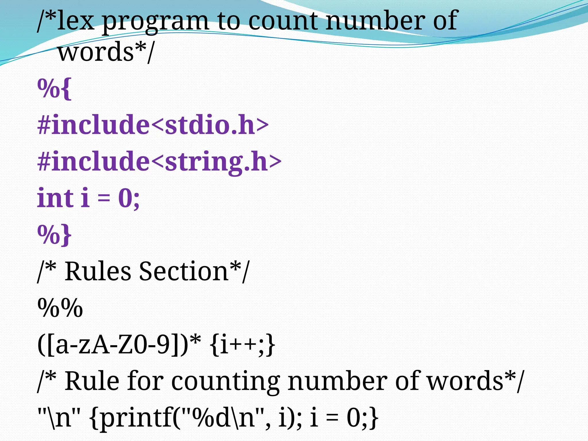/*lex program to count number of
words*/
%{
#include<stdio.h>
#include<string.h>
int i = 0;
%}
/* Rules Section*/
%%
([a-zA-Z0-9])* {i++;}
/* Rule for counting number of words*/
"n" {printf("%dn", i); i = 0;}
 