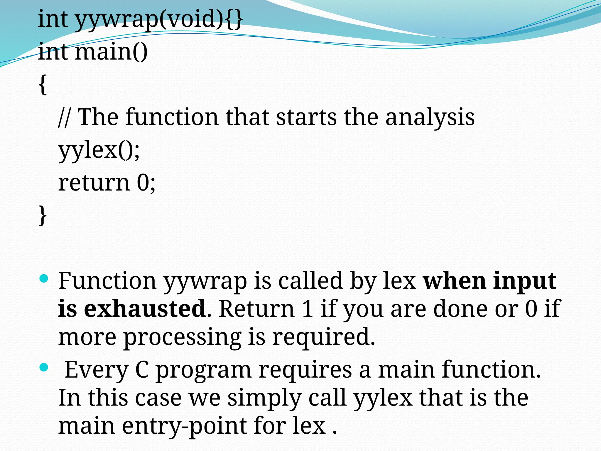 int yywrap(void){}
int main()
{
// The function that starts the analysis
yylex();
return 0;
}
 Function yywrap is called by lex when input
is exhausted. Return 1 if you are done or 0 if
more processing is required.
 Every C program requires a main function.
In this case we simply call yylex that is the
main entry-point for lex .
 