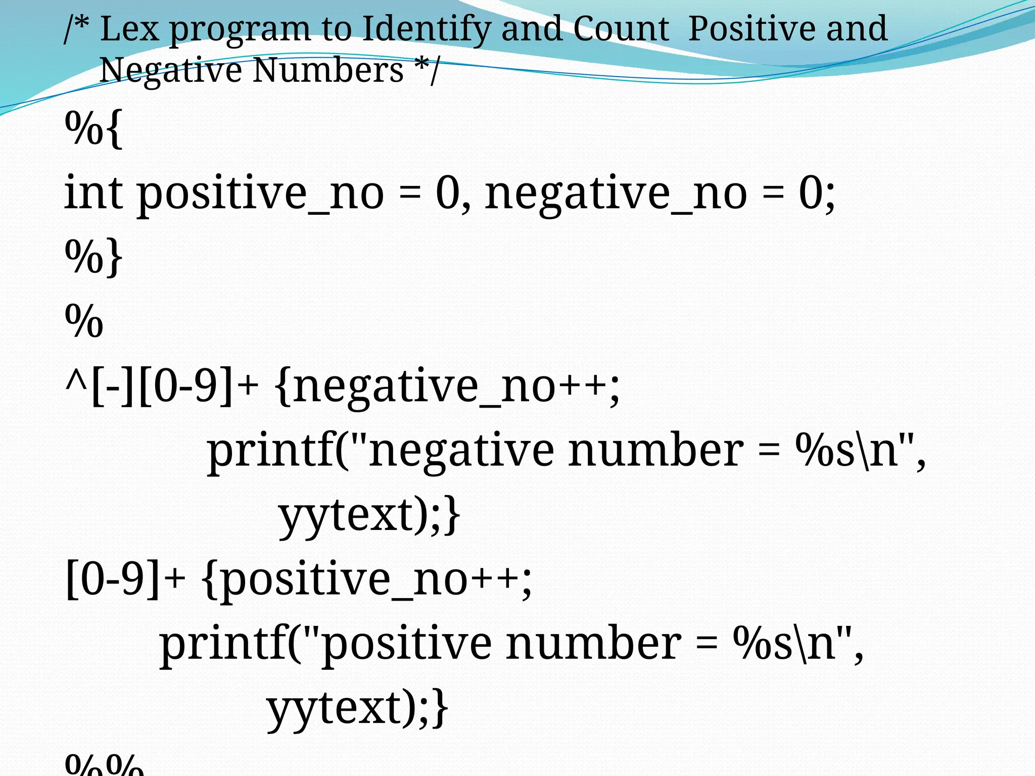 /* Lex program to Identify and Count Positive and
Negative Numbers */
%{
int positive_no = 0, negative_no = 0;
%}
%
^[-][0-9]+ {negative_no++;
printf("negative number = %sn",
yytext);}
[0-9]+ {positive_no++;
printf("positive number = %sn",
yytext);}
 