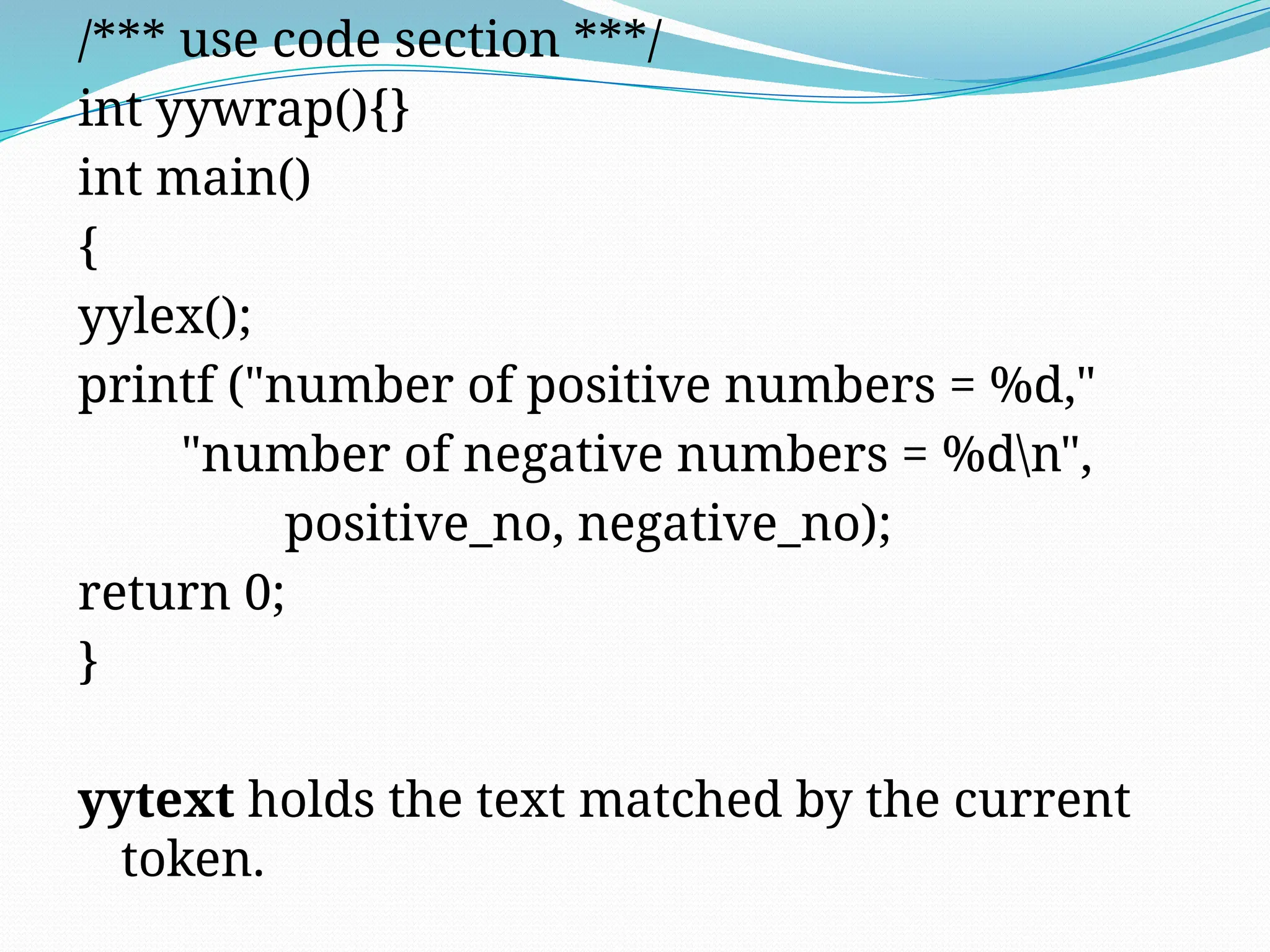 /*** use code section ***/
int yywrap(){}
int main()
{
yylex();
printf ("number of positive numbers = %d,"
"number of negative numbers = %dn",
positive_no, negative_no);
return 0;
}
yytext holds the text matched by the current
token.
 
