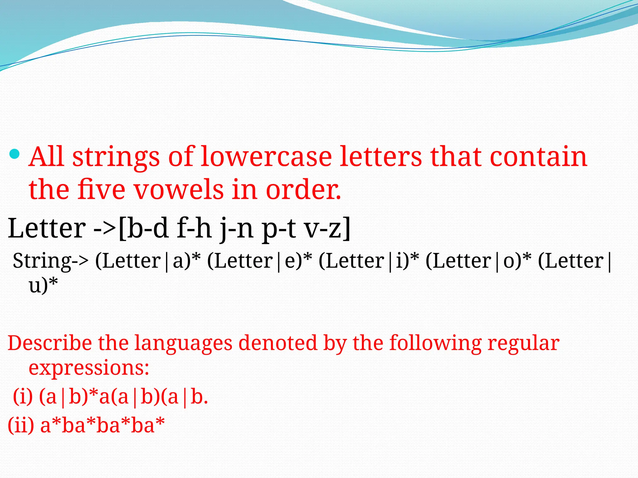  All strings of lowercase letters that contain
the five vowels in order.
Letter ->[b-d f-h j-n p-t v-z]
String-> (Letter|a)* (Letter|e)* (Letter|i)* (Letter|o)* (Letter|
u)*
Describe the languages denoted by the following regular
expressions:
(i) (a|b)*a(a|b)(a|b.
(ii) a*ba*ba*ba*
 