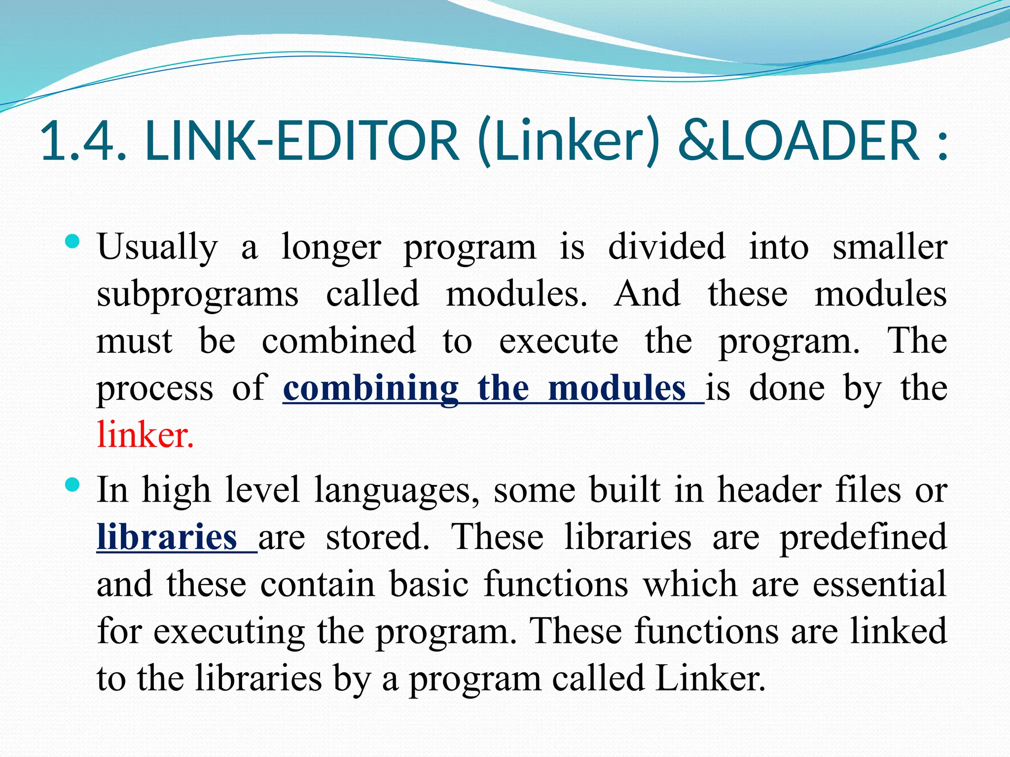 1.4. LINK-EDITOR (Linker) &LOADER :
 Usually a longer program is divided into smaller
subprograms called modules. And these modules
must be combined to execute the program. The
process of combining the modules is done by the
linker.
 In high level languages, some built in header files or
libraries are stored. These libraries are predefined
and these contain basic functions which are essential
for executing the program. These functions are linked
to the libraries by a program called Linker.
 