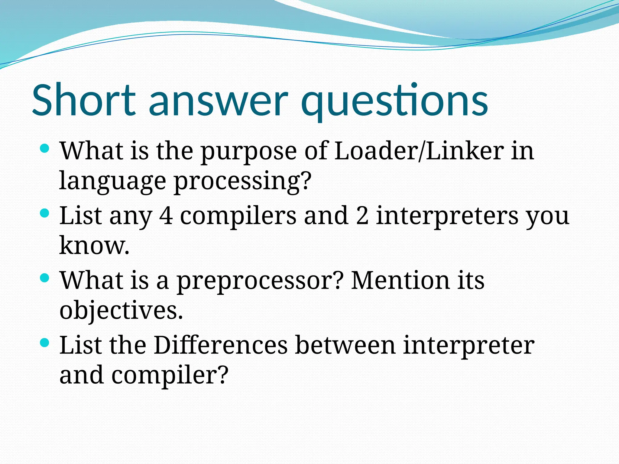Short answer questions
 What is the purpose of Loader/Linker in
language processing?
 List any 4 compilers and 2 interpreters you
know.
 What is a preprocessor? Mention its
objectives.
 List the Differences between interpreter
and compiler?
 