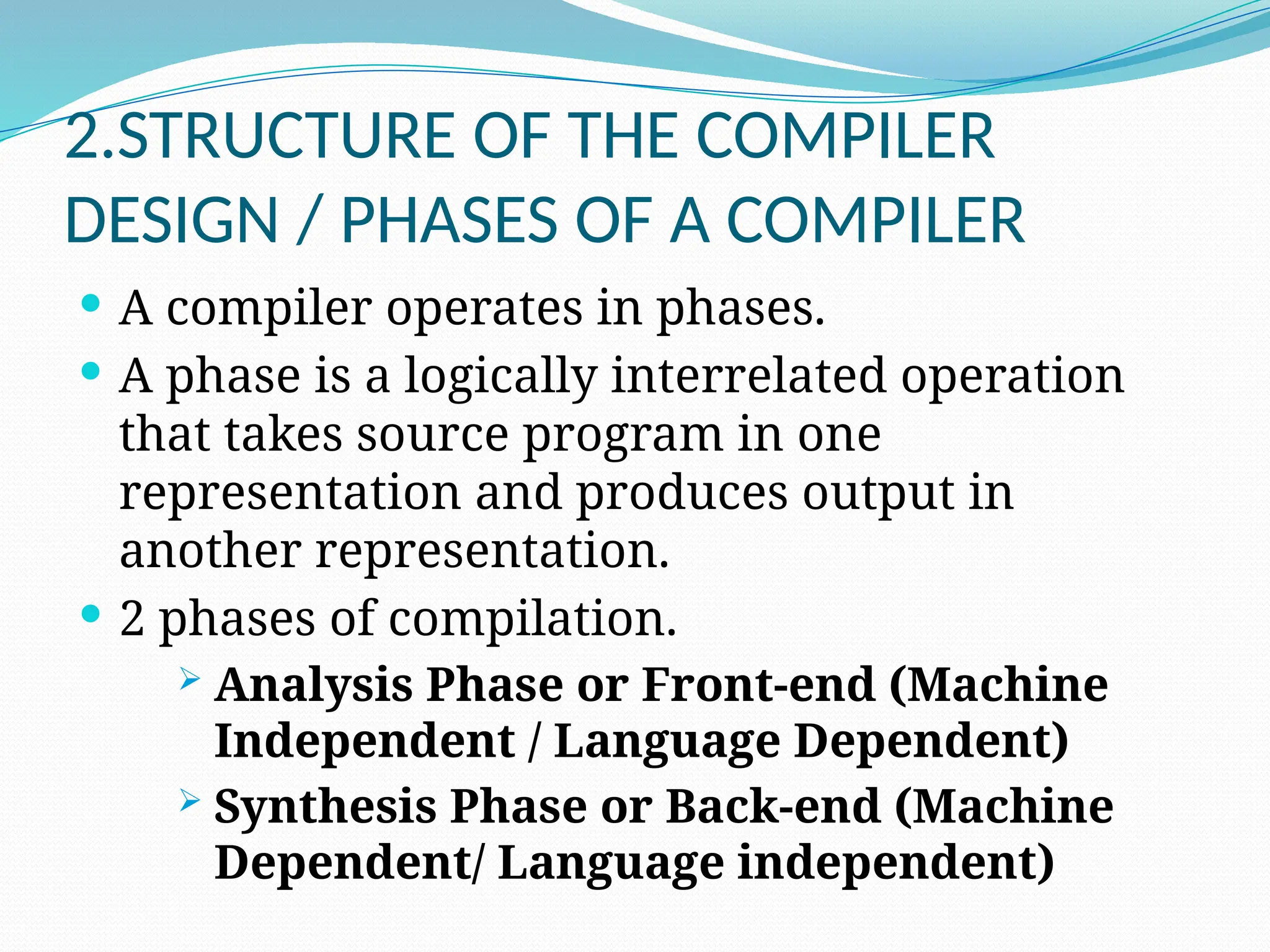 2.STRUCTURE OF THE COMPILER
DESIGN / PHASES OF A COMPILER
 A compiler operates in phases.
 A phase is a logically interrelated operation
that takes source program in one
representation and produces output in
another representation.
 2 phases of compilation.
 Analysis Phase or Front-end (Machine
Independent / Language Dependent)
 Synthesis Phase or Back-end (Machine
Dependent/ Language independent)
 