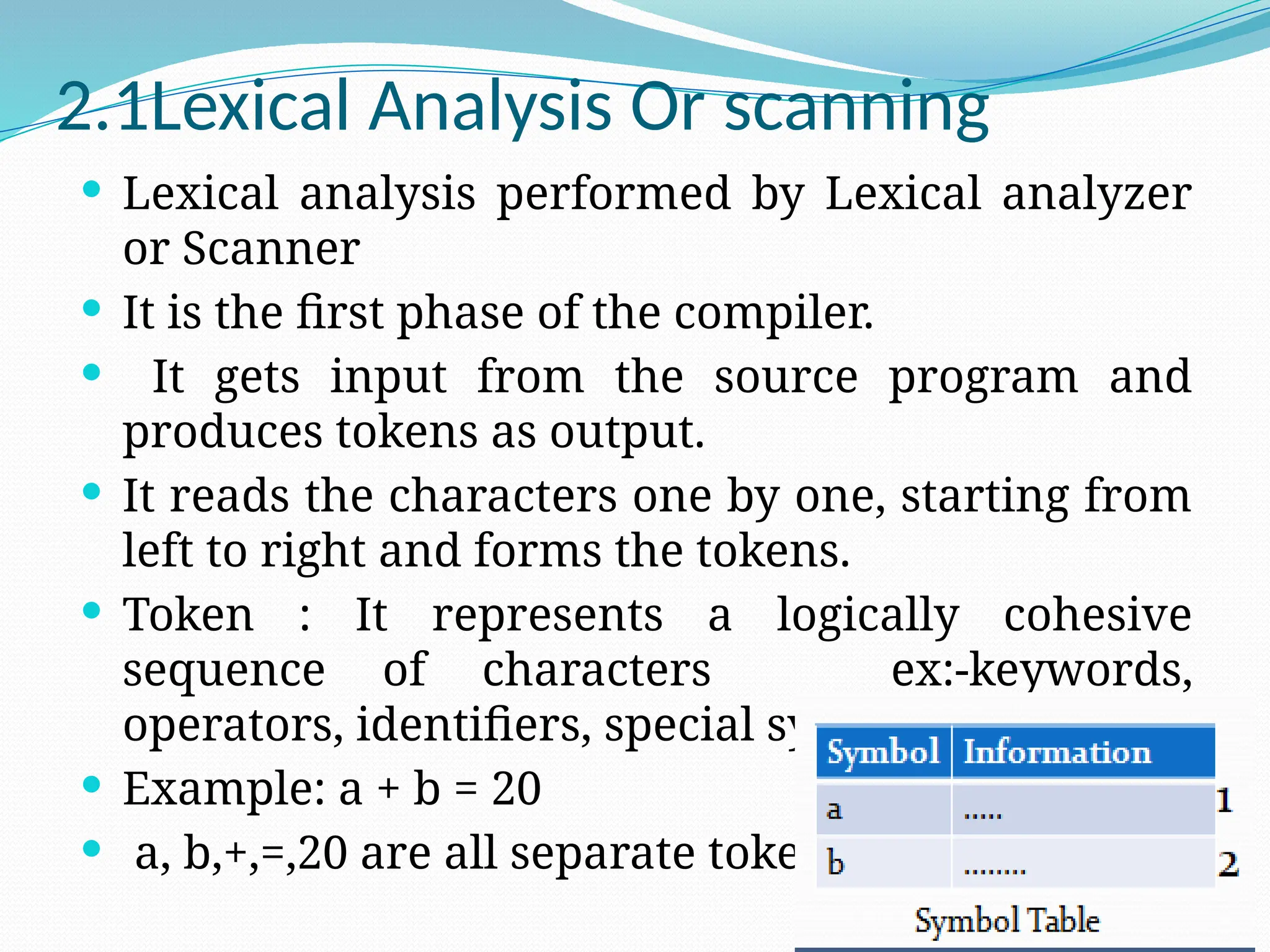 2.1Lexical Analysis Or scanning
 Lexical analysis performed by Lexical analyzer
or Scanner
 It is the first phase of the compiler.
 It gets input from the source program and
produces tokens as output.
 It reads the characters one by one, starting from
left to right and forms the tokens.
 Token : It represents a logically cohesive
sequence of characters ex:-keywords,
operators, identifiers, special symbols etc
 Example: a + b = 20
 a, b,+,=,20 are all separate tokens.
 