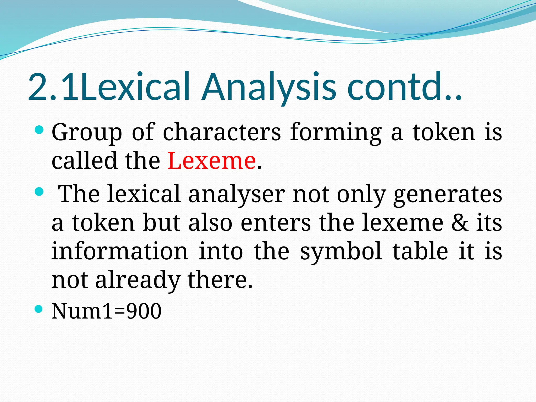 2.1Lexical Analysis contd..
 Group of characters forming a token is
called the Lexeme.
 The lexical analyser not only generates
a token but also enters the lexeme & its
information into the symbol table it is
not already there.
 Num1=900
 