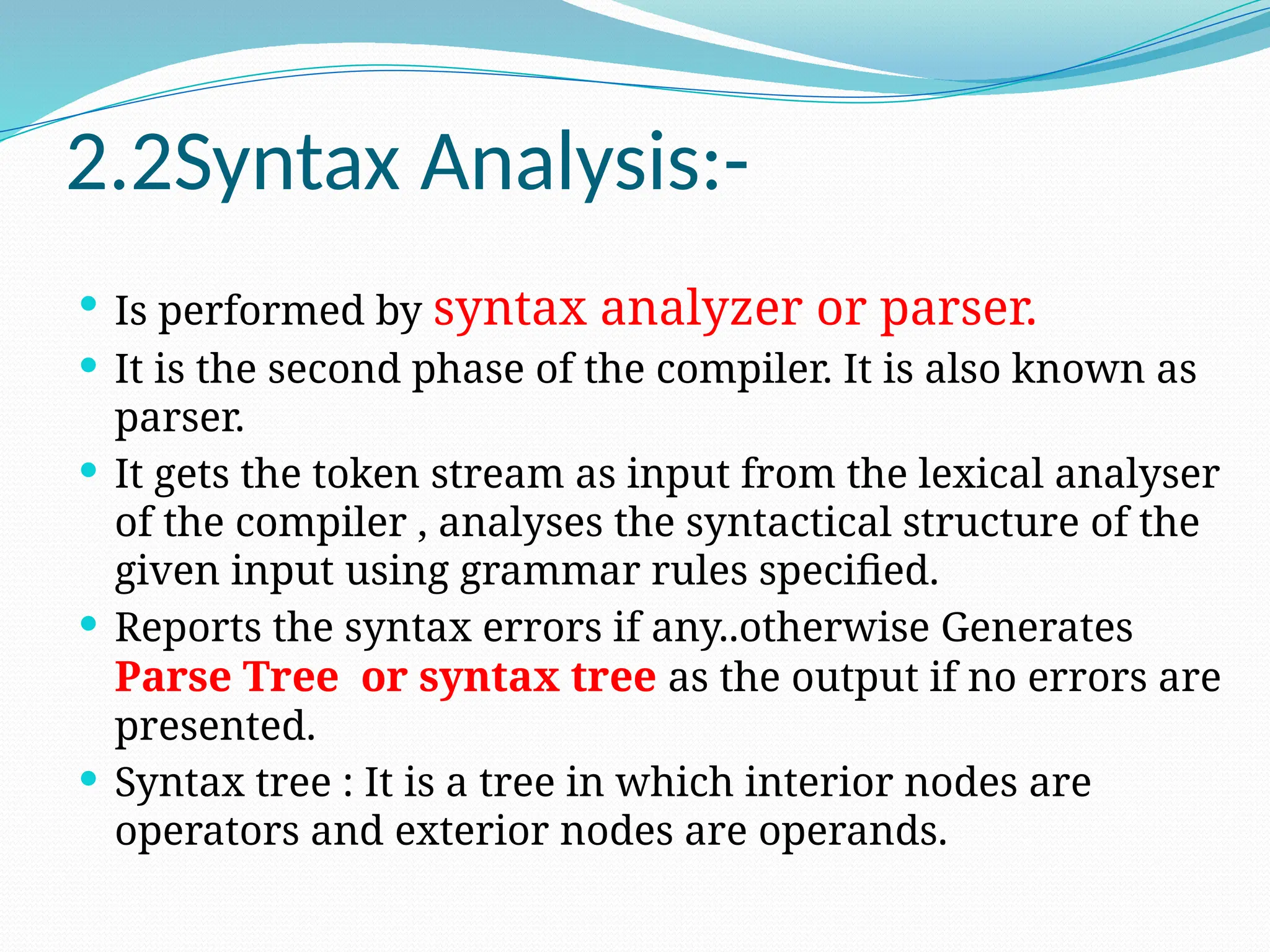 2.2Syntax Analysis:-
 Is performed by syntax analyzer or parser.
 It is the second phase of the compiler. It is also known as
parser.
 It gets the token stream as input from the lexical analyser
of the compiler , analyses the syntactical structure of the
given input using grammar rules specified.
 Reports the syntax errors if any..otherwise Generates
Parse Tree or syntax tree as the output if no errors are
presented.
 Syntax tree : It is a tree in which interior nodes are
operators and exterior nodes are operands.
 