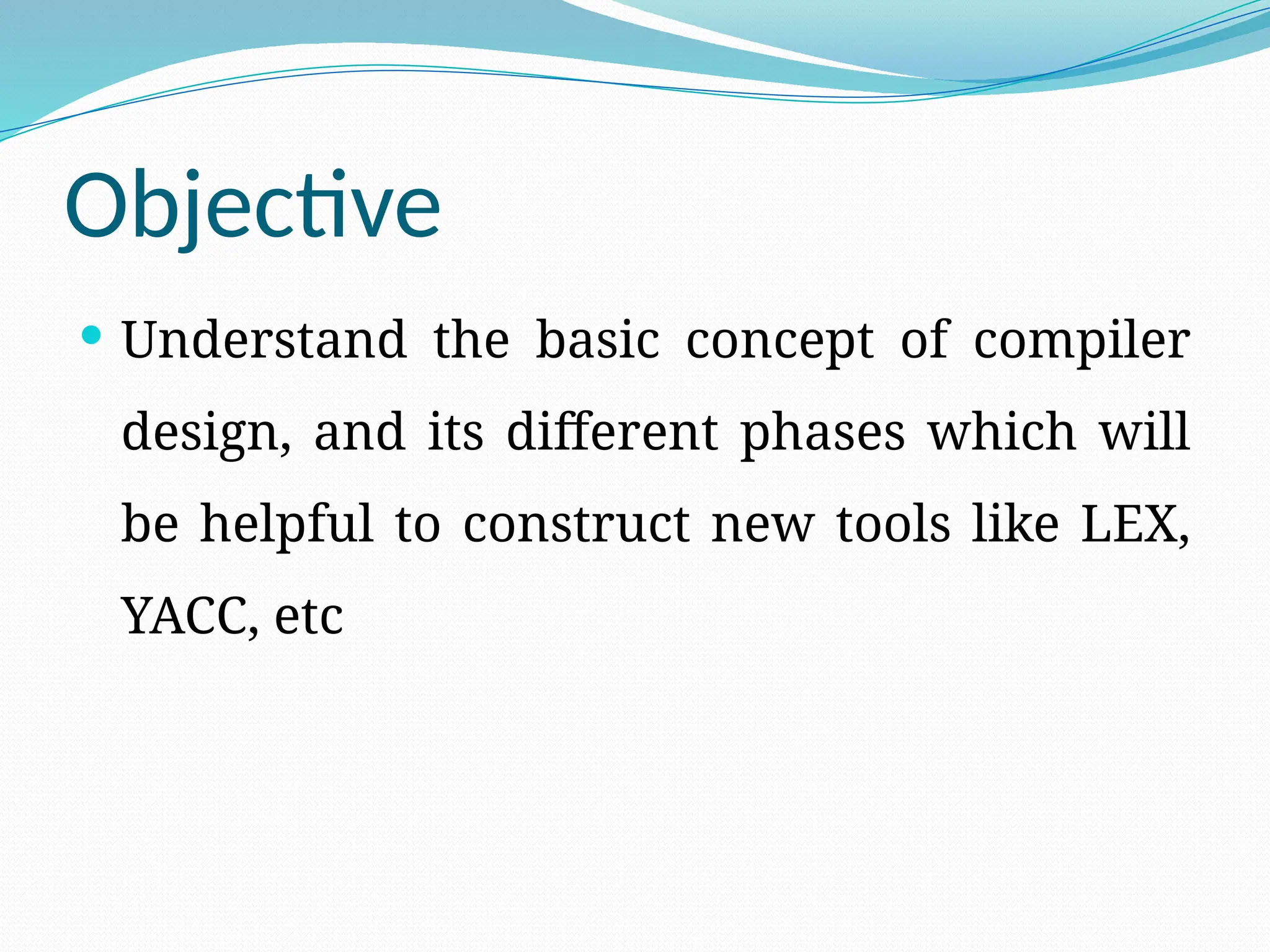 Objective
 Understand the basic concept of compiler
design, and its different phases which will
be helpful to construct new tools like LEX,
YACC, etc
 