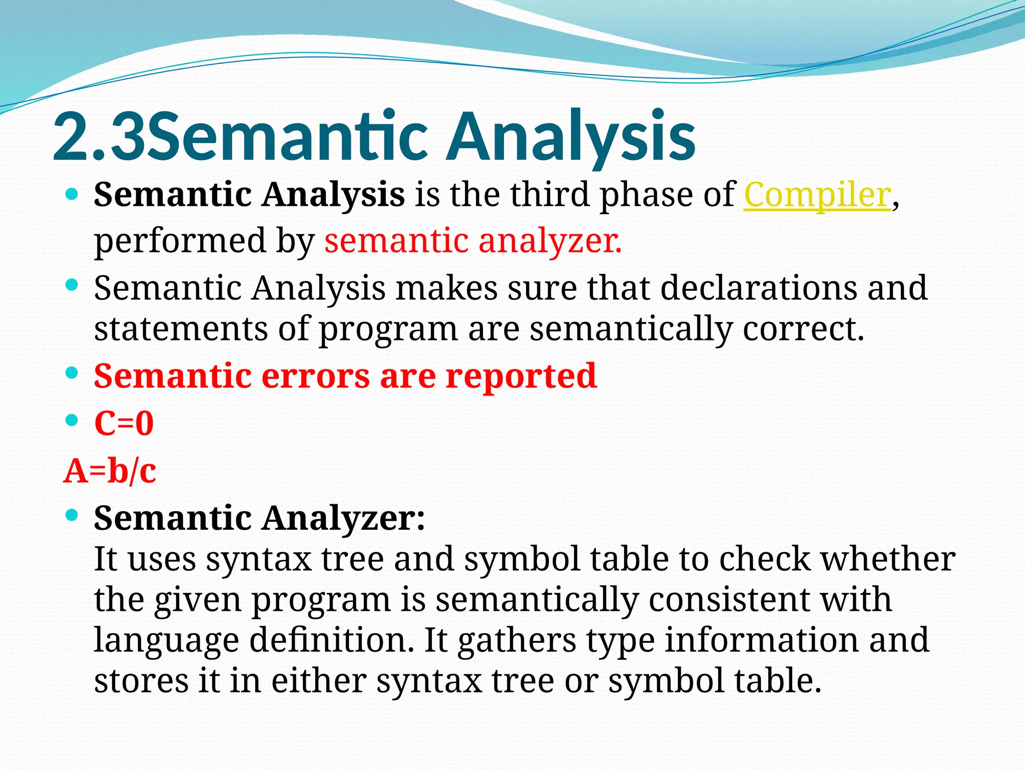 2.3Semantic Analysis
 Semantic Analysis is the third phase of Compiler,
performed by semantic analyzer.
 Semantic Analysis makes sure that declarations and
statements of program are semantically correct.
 Semantic errors are reported
 C=0
A=b/c
 Semantic Analyzer:
It uses syntax tree and symbol table to check whether
the given program is semantically consistent with
language definition. It gathers type information and
stores it in either syntax tree or symbol table.
 