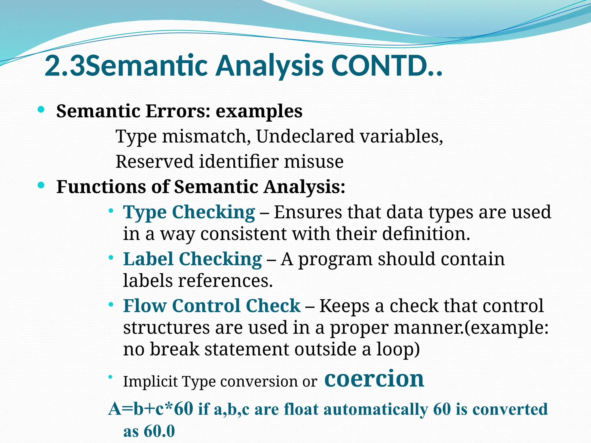 2.3Semantic Analysis CONTD..
 Semantic Errors: examples
Type mismatch, Undeclared variables,
Reserved identifier misuse
 Functions of Semantic Analysis:
 Type Checking – Ensures that data types are used
in a way consistent with their definition.
 Label Checking – A program should contain
labels references.
 Flow Control Check – Keeps a check that control
structures are used in a proper manner.(example:
no break statement outside a loop)

Implicit Type conversion or coercion
A=b+c*60 if a,b,c are float automatically 60 is converted
as 60.0
 