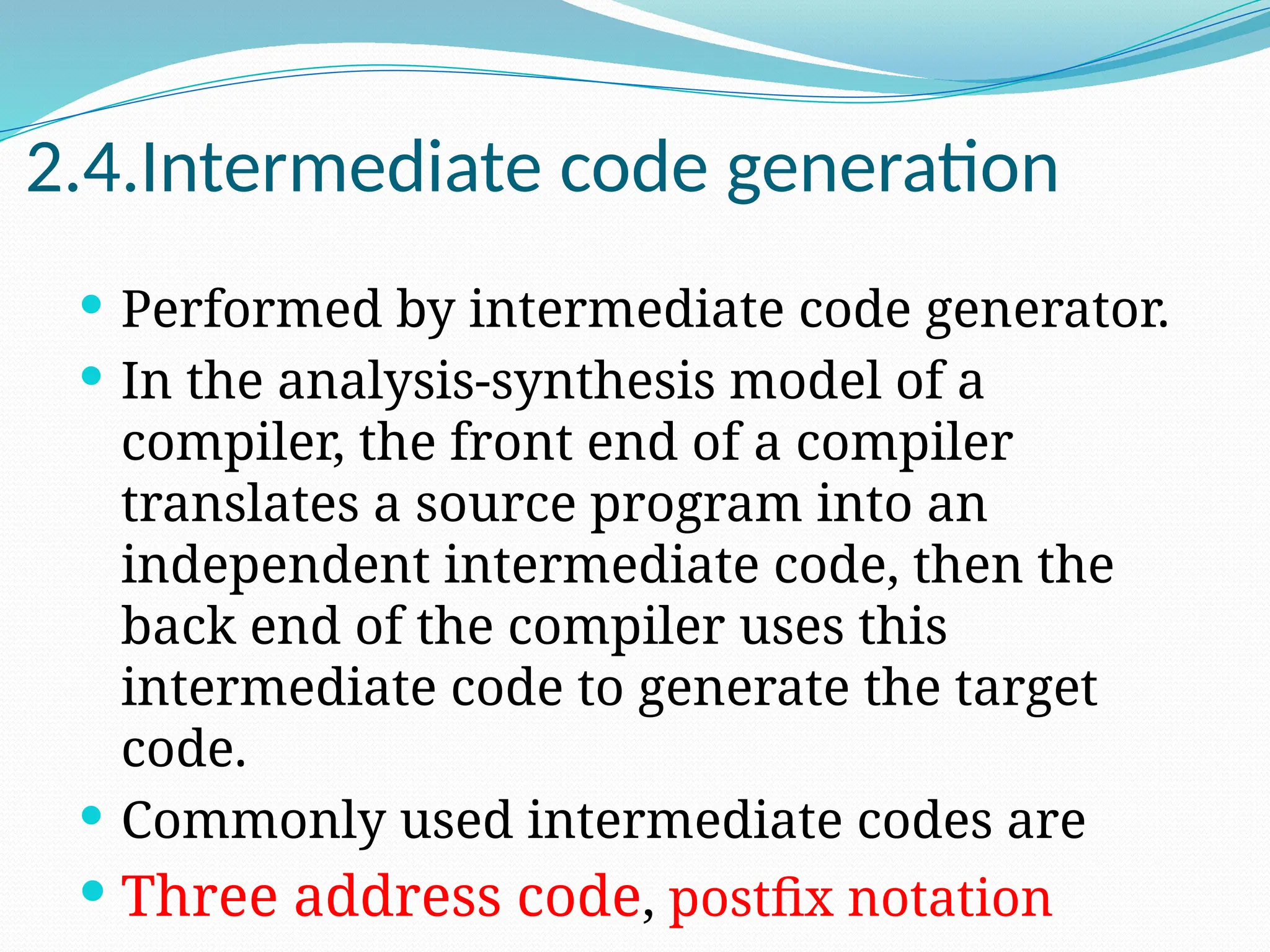2.4.Intermediate code generation
 Performed by intermediate code generator.
 In the analysis-synthesis model of a
compiler, the front end of a compiler
translates a source program into an
independent intermediate code, then the
back end of the compiler uses this
intermediate code to generate the target
code.
 Commonly used intermediate codes are
 Three address code, postfix notation
 