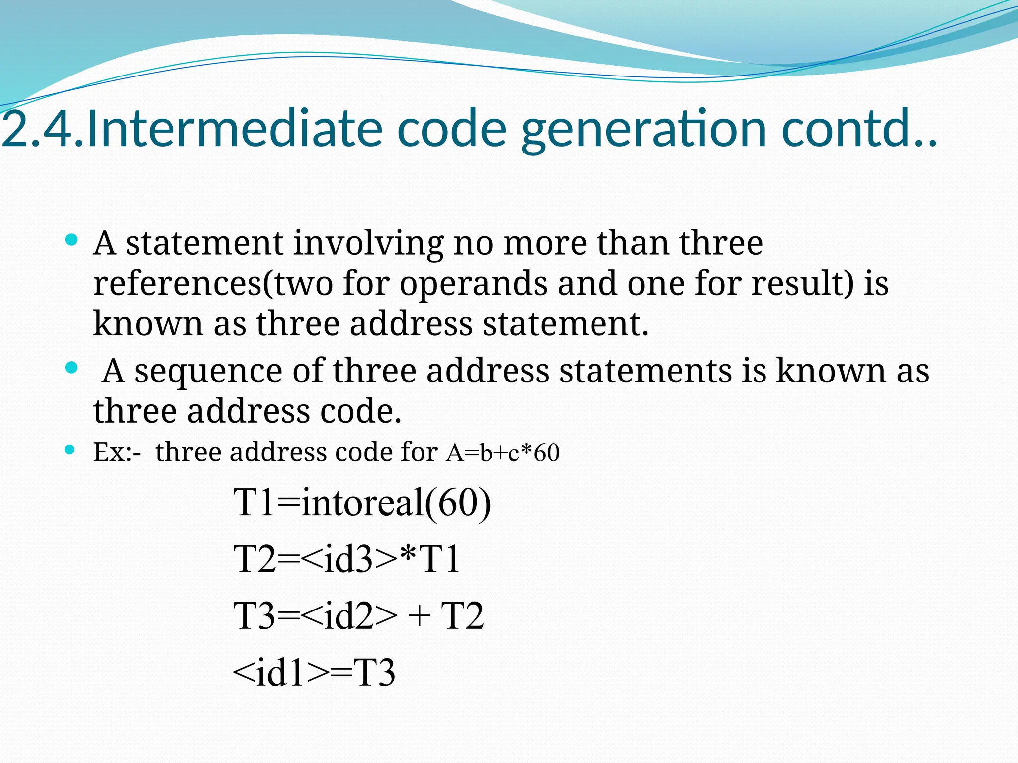 2.4.Intermediate code generation contd..
 A statement involving no more than three
references(two for operands and one for result) is
known as three address statement.
 A sequence of three address statements is known as
three address code.
 Ex:- three address code for A=b+c*60
T1=intoreal(60)
T2=<id3>*T1
T3=<id2> + T2
<id1>=T3
 