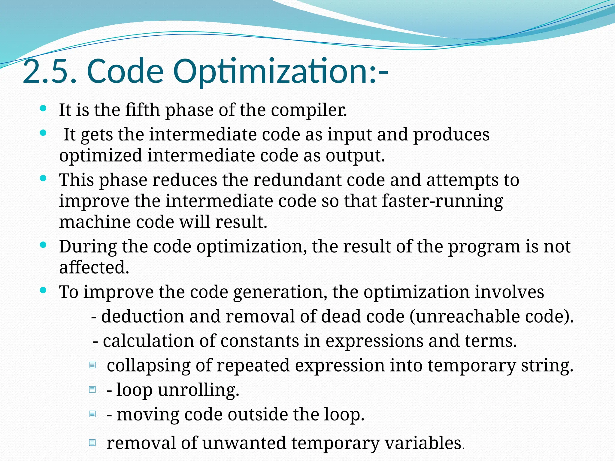 2.5. Code Optimization:-
 It is the fifth phase of the compiler.
 It gets the intermediate code as input and produces
optimized intermediate code as output.
 This phase reduces the redundant code and attempts to
improve the intermediate code so that faster-running
machine code will result.
 During the code optimization, the result of the program is not
affected.
 To improve the code generation, the optimization involves
- deduction and removal of dead code (unreachable code).
- calculation of constants in expressions and terms.
- collapsing of repeated expression into temporary string.
- - loop unrolling.
- - moving code outside the loop.
- removal of unwanted temporary variables.
 