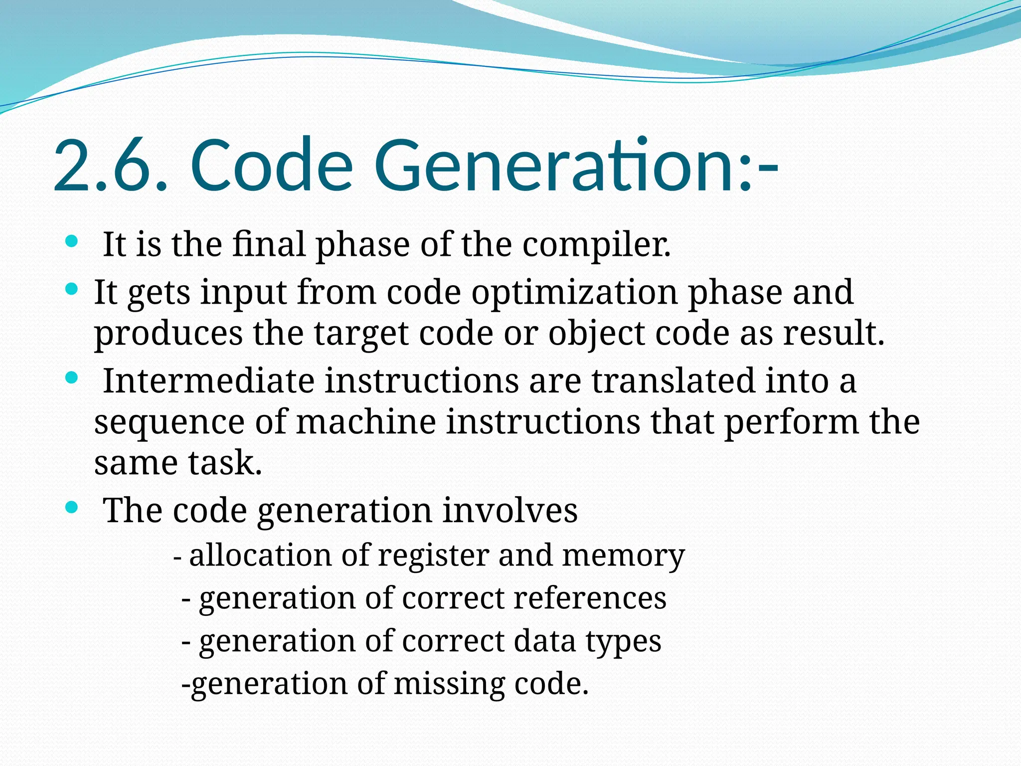 2.6. Code Generation:-
 It is the final phase of the compiler.
 It gets input from code optimization phase and
produces the target code or object code as result.
 Intermediate instructions are translated into a
sequence of machine instructions that perform the
same task.
 The code generation involves
- allocation of register and memory
- generation of correct references
- generation of correct data types
-generation of missing code.
 