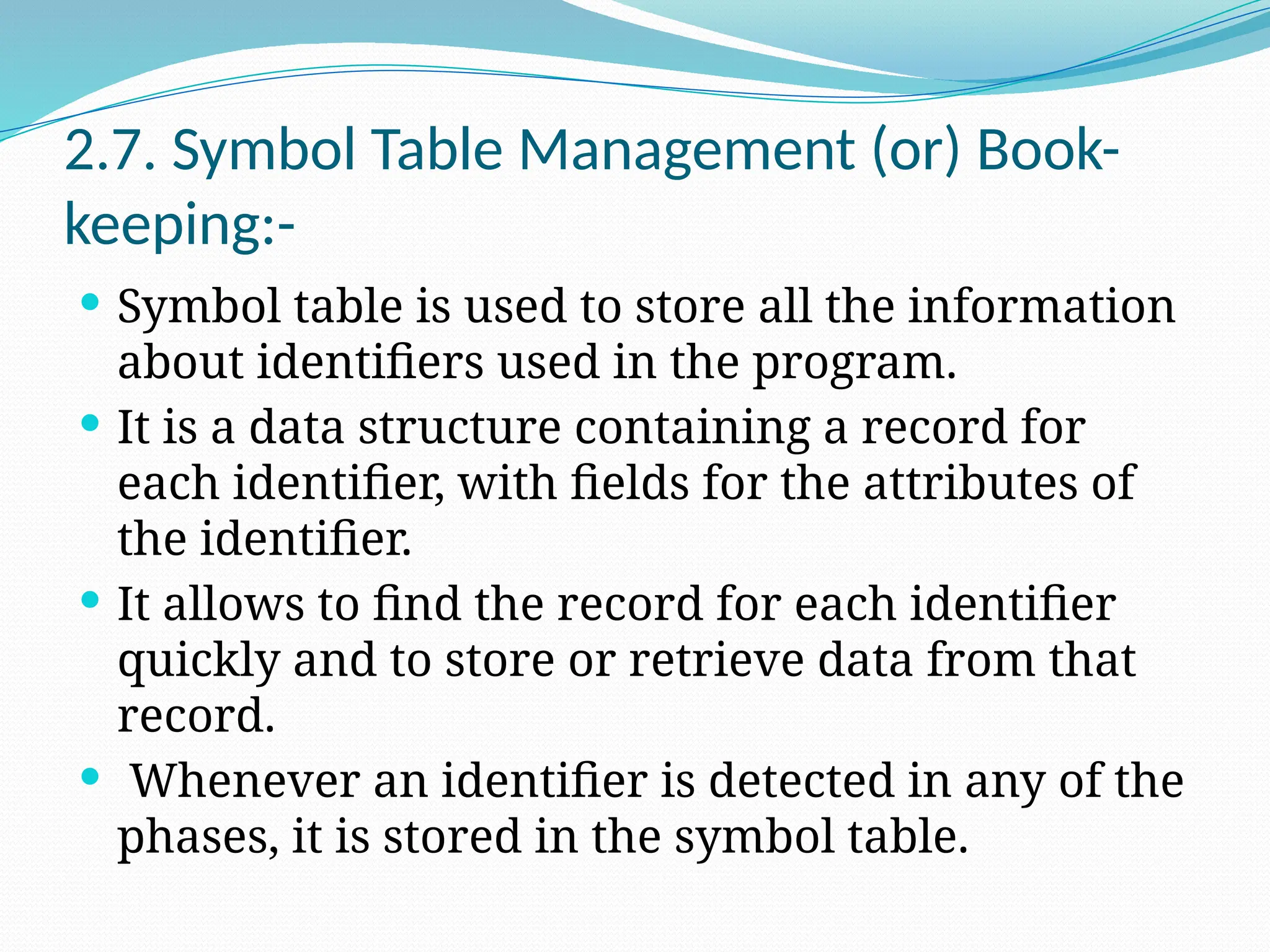 2.7. Symbol Table Management (or) Book-
keeping:-
 Symbol table is used to store all the information
about identifiers used in the program.
 It is a data structure containing a record for
each identifier, with fields for the attributes of
the identifier.
 It allows to find the record for each identifier
quickly and to store or retrieve data from that
record.
 Whenever an identifier is detected in any of the
phases, it is stored in the symbol table.
 