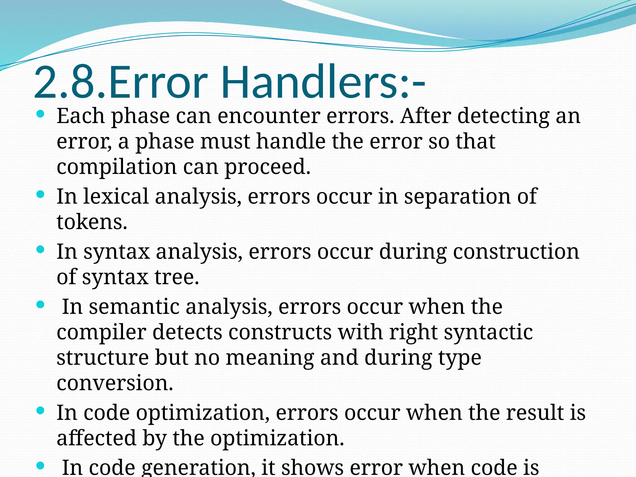 2.8.Error Handlers:-
 Each phase can encounter errors. After detecting an
error, a phase must handle the error so that
compilation can proceed.
 In lexical analysis, errors occur in separation of
tokens.
 In syntax analysis, errors occur during construction
of syntax tree.
 In semantic analysis, errors occur when the
compiler detects constructs with right syntactic
structure but no meaning and during type
conversion.
 In code optimization, errors occur when the result is
affected by the optimization.
 In code generation, it shows error when code is
 