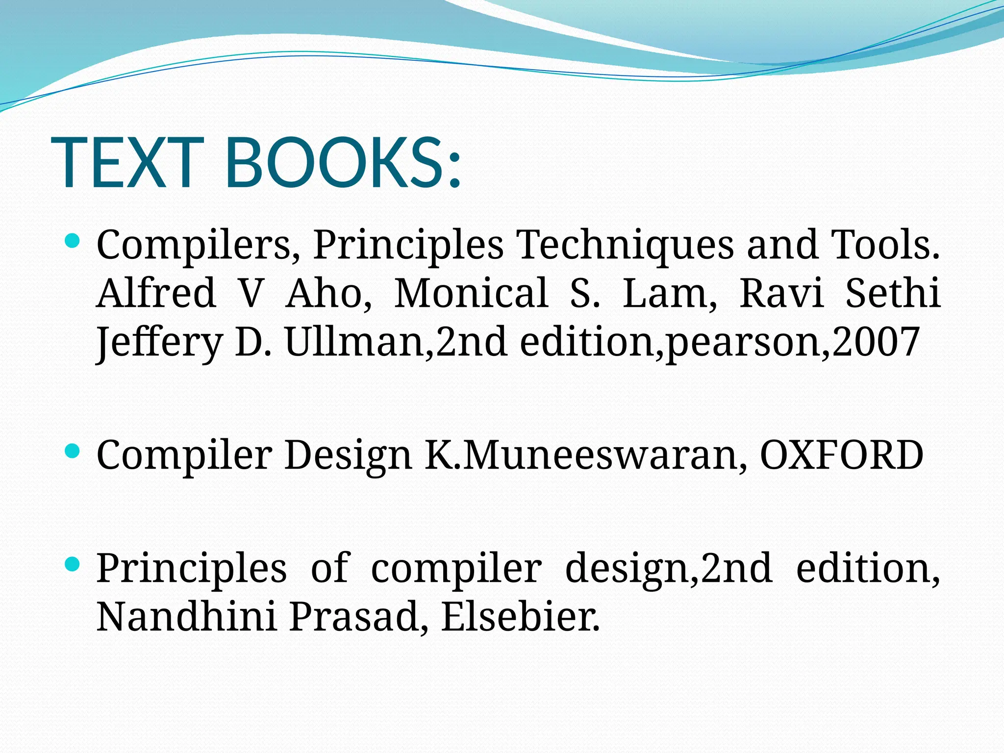 TEXT BOOKS:
 Compilers, Principles Techniques and Tools.
Alfred V Aho, Monical S. Lam, Ravi Sethi
Jeffery D. Ullman,2nd edition,pearson,2007
 Compiler Design K.Muneeswaran, OXFORD
 Principles of compiler design,2nd edition,
Nandhini Prasad, Elsebier.
 