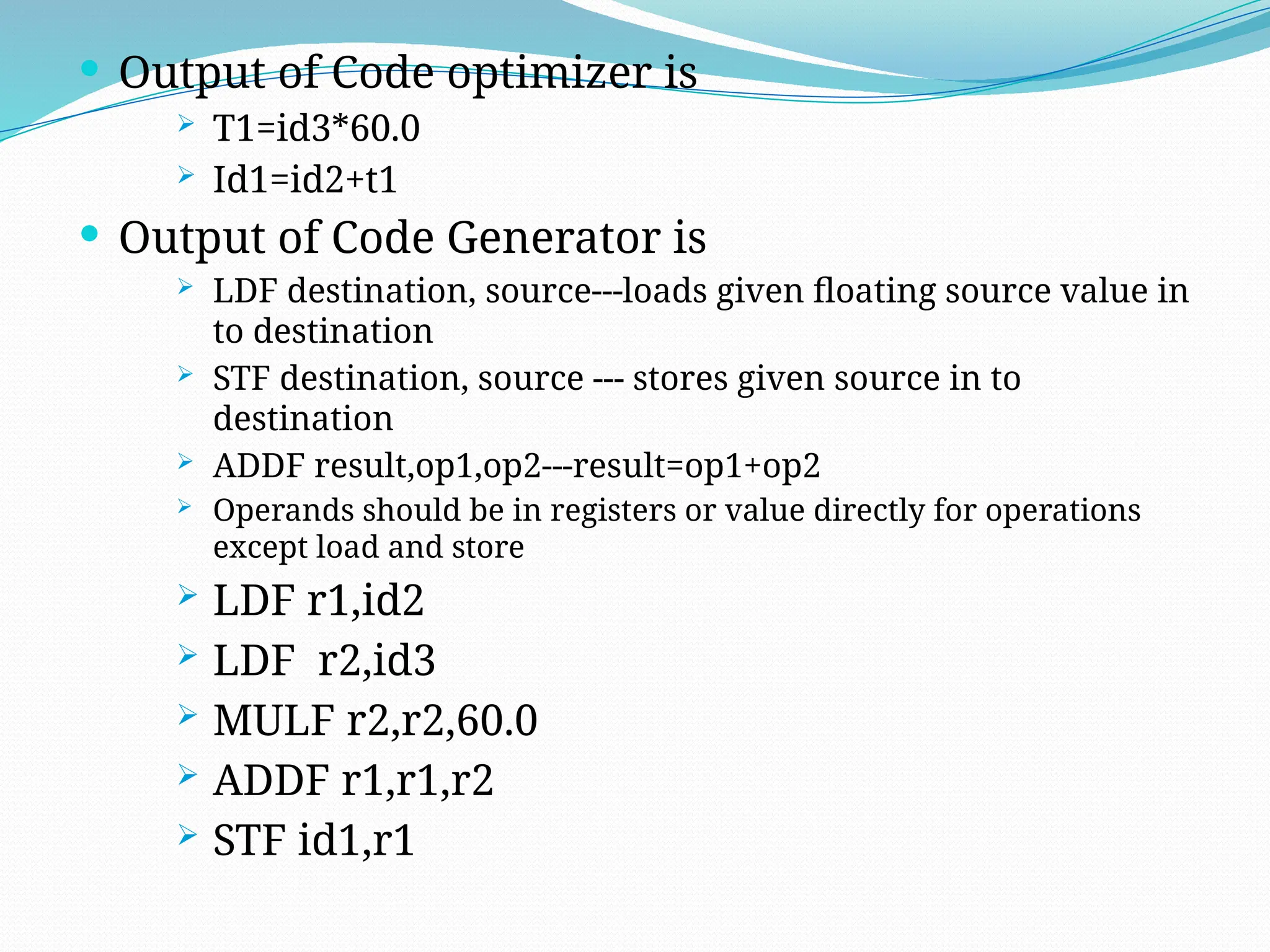  Output of Code optimizer is
 T1=id3*60.0
 Id1=id2+t1
 Output of Code Generator is
 LDF destination, source---loads given floating source value in
to destination
 STF destination, source --- stores given source in to
destination
 ADDF result,op1,op2---result=op1+op2
 Operands should be in registers or value directly for operations
except load and store
 LDF r1,id2
 LDF r2,id3
 MULF r2,r2,60.0
 ADDF r1,r1,r2
 STF id1,r1
 