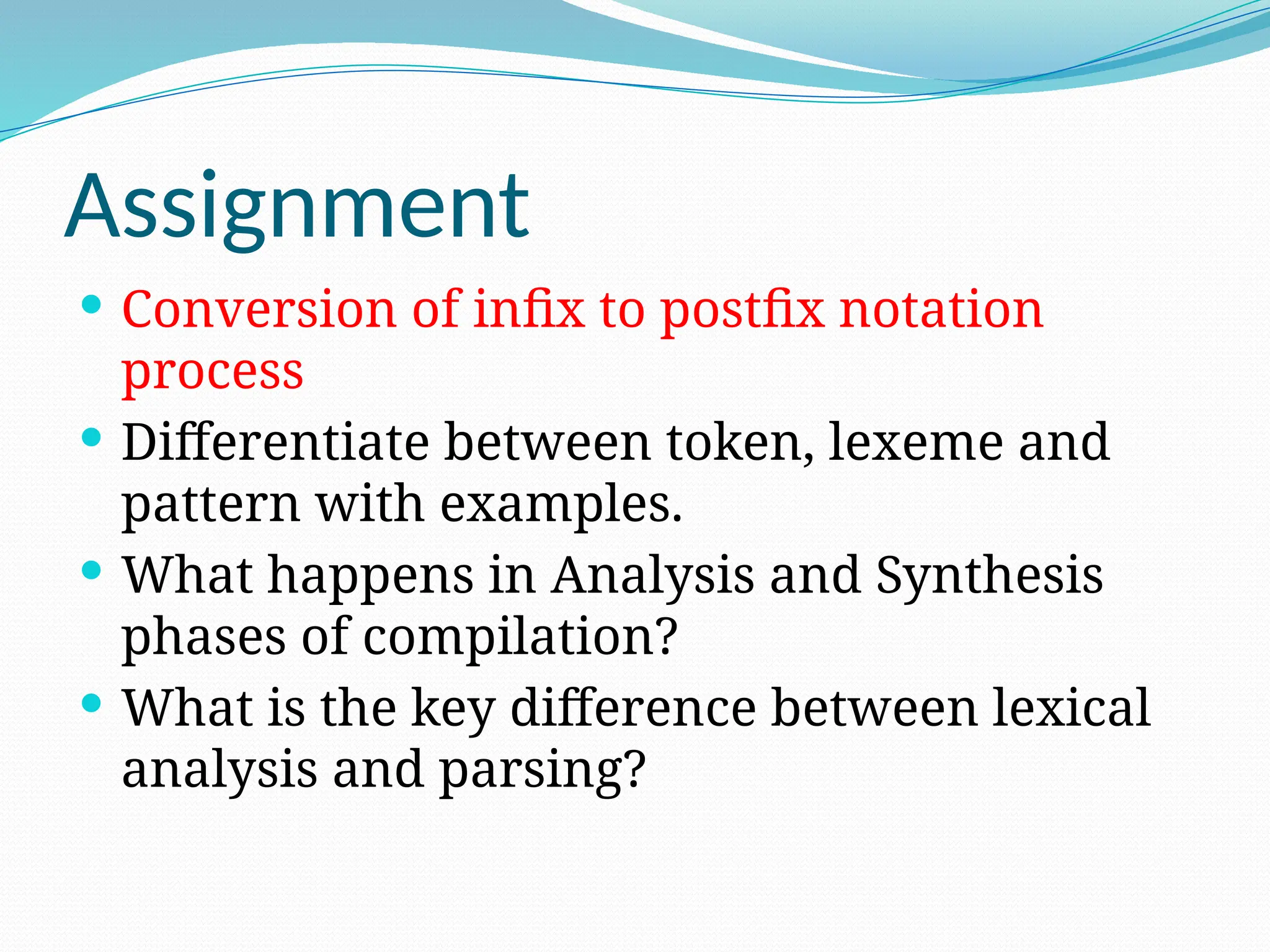 Assignment
 Conversion of infix to postfix notation
process
 Differentiate between token, lexeme and
pattern with examples.
 What happens in Analysis and Synthesis
phases of compilation?
 What is the key difference between lexical
analysis and parsing?
 