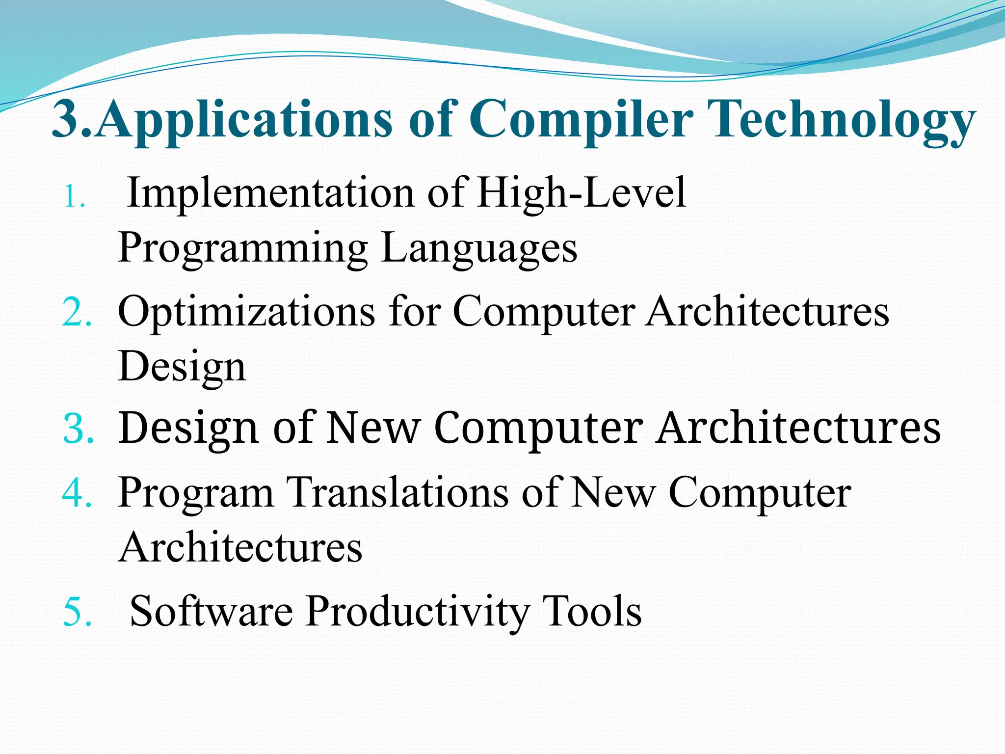 3.Applications of Compiler Technology
1. Implementation of High-Level
Programming Languages
2. Optimizations for Computer Architectures
Design
3. Design of New Computer Architectures
4. Program Translations of New Computer
Architectures
5. Software Productivity Tools
 
