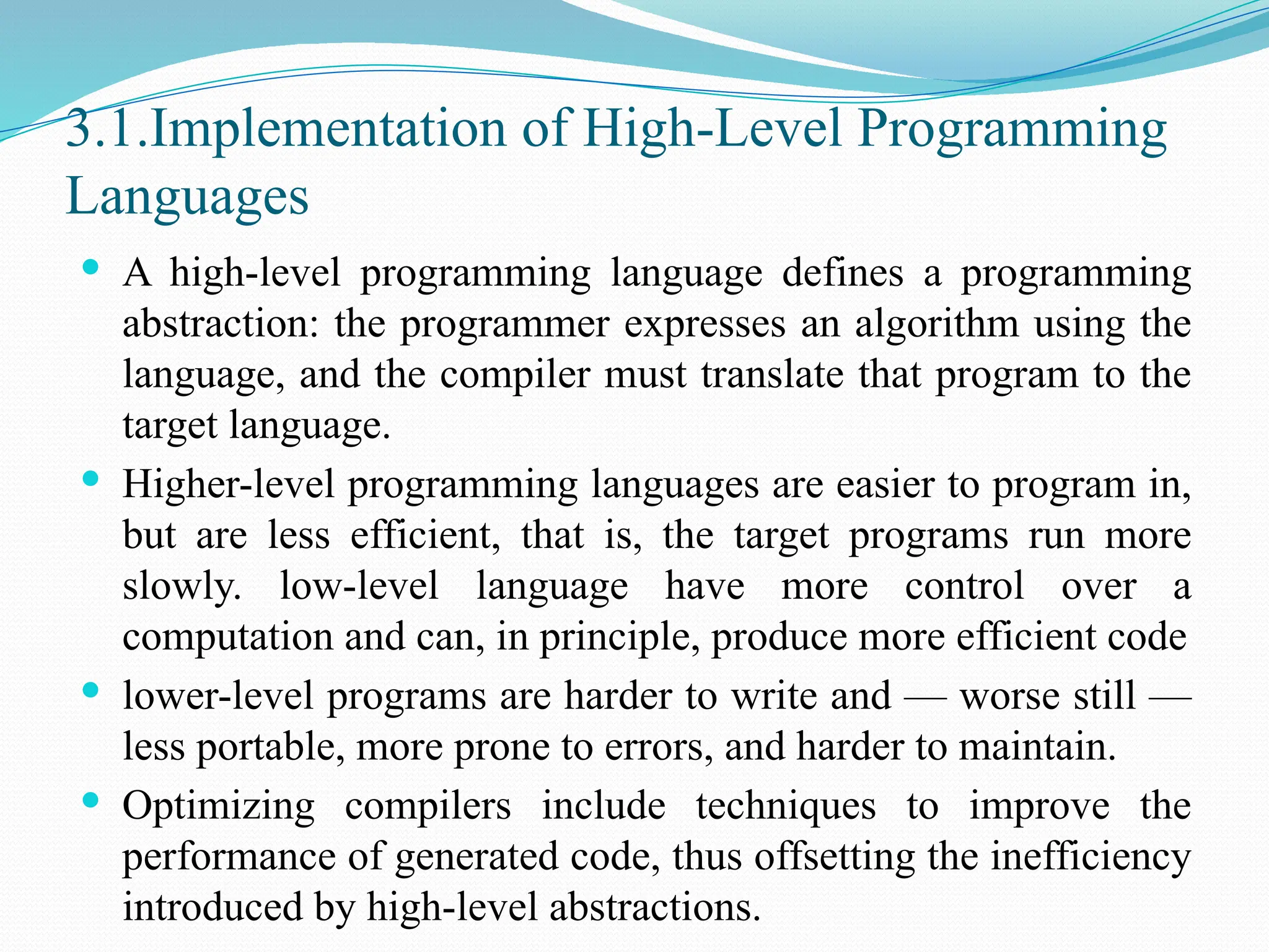 3.1.Implementation of High-Level Programming
Languages
 A high-level programming language defines a programming
abstraction: the programmer expresses an algorithm using the
language, and the compiler must translate that program to the
target language.
 Higher-level programming languages are easier to program in,
but are less efficient, that is, the target programs run more
slowly. low-level language have more control over a
computation and can, in principle, produce more efficient code
 lower-level programs are harder to write and — worse still —
less portable, more prone to errors, and harder to maintain.
 Optimizing compilers include techniques to improve the
performance of generated code, thus offsetting the inefficiency
introduced by high-level abstractions.
 