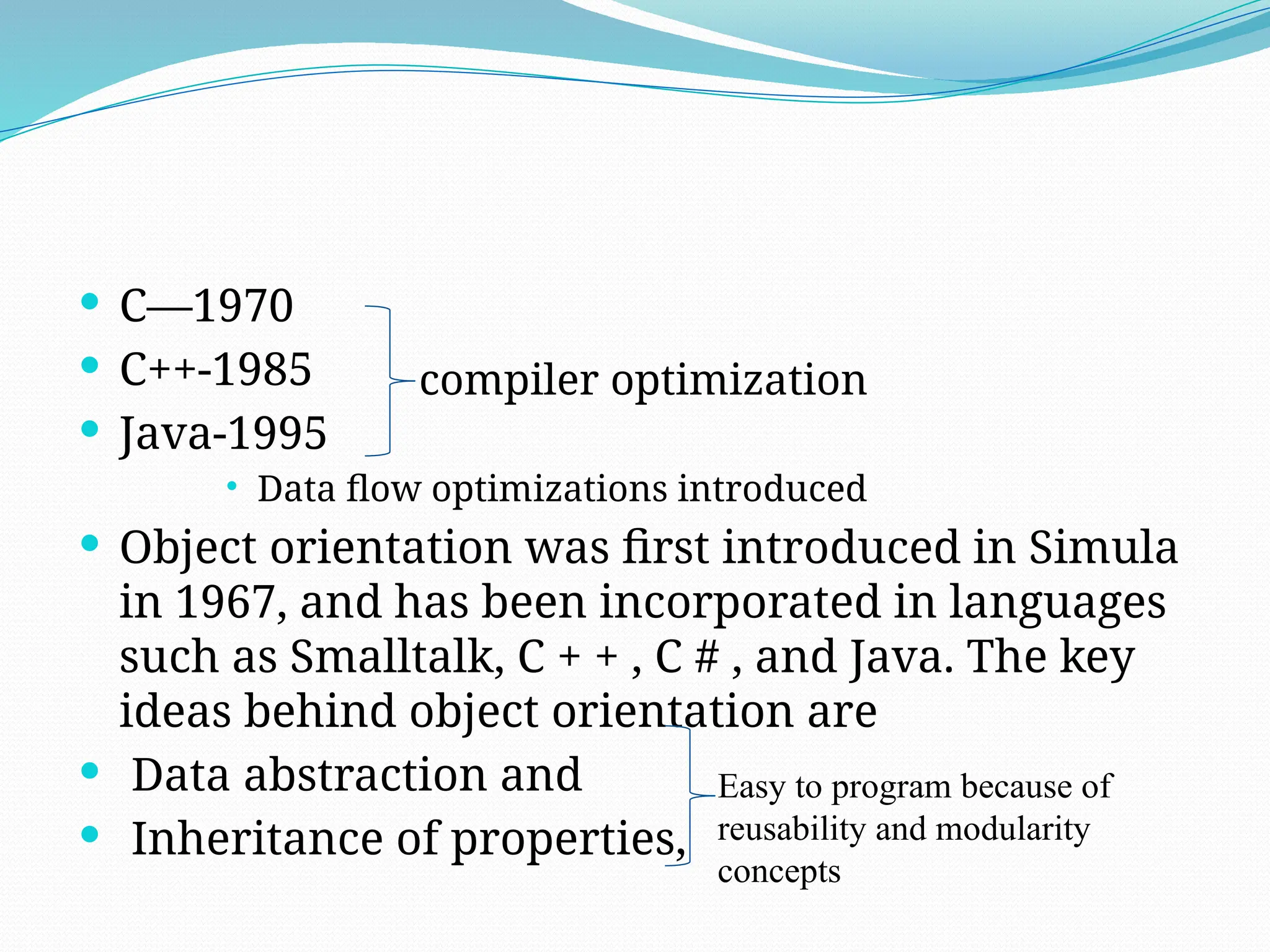  C—1970
 C++-1985
 Java-1995
 Data flow optimizations introduced
 Object orientation was first introduced in Simula
in 1967, and has been incorporated in languages
such as Smalltalk, C + + , C # , and Java. The key
ideas behind object orientation are
 Data abstraction and
 Inheritance of properties,
compiler optimization
Easy to program because of
reusability and modularity
concepts
 