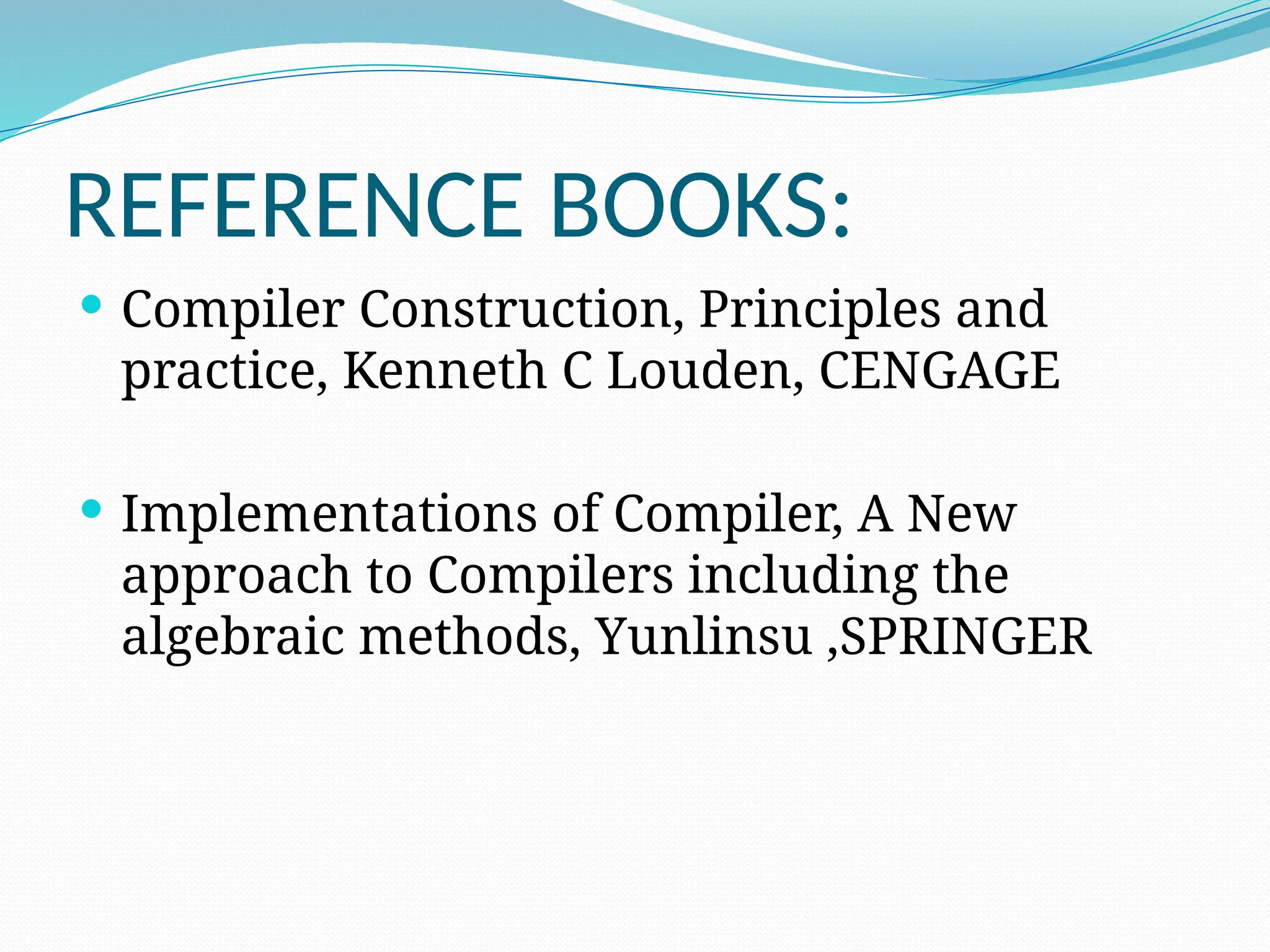 REFERENCE BOOKS:
 Compiler Construction, Principles and
practice, Kenneth C Louden, CENGAGE
 Implementations of Compiler, A New
approach to Compilers including the
algebraic methods, Yunlinsu ,SPRINGER
 
