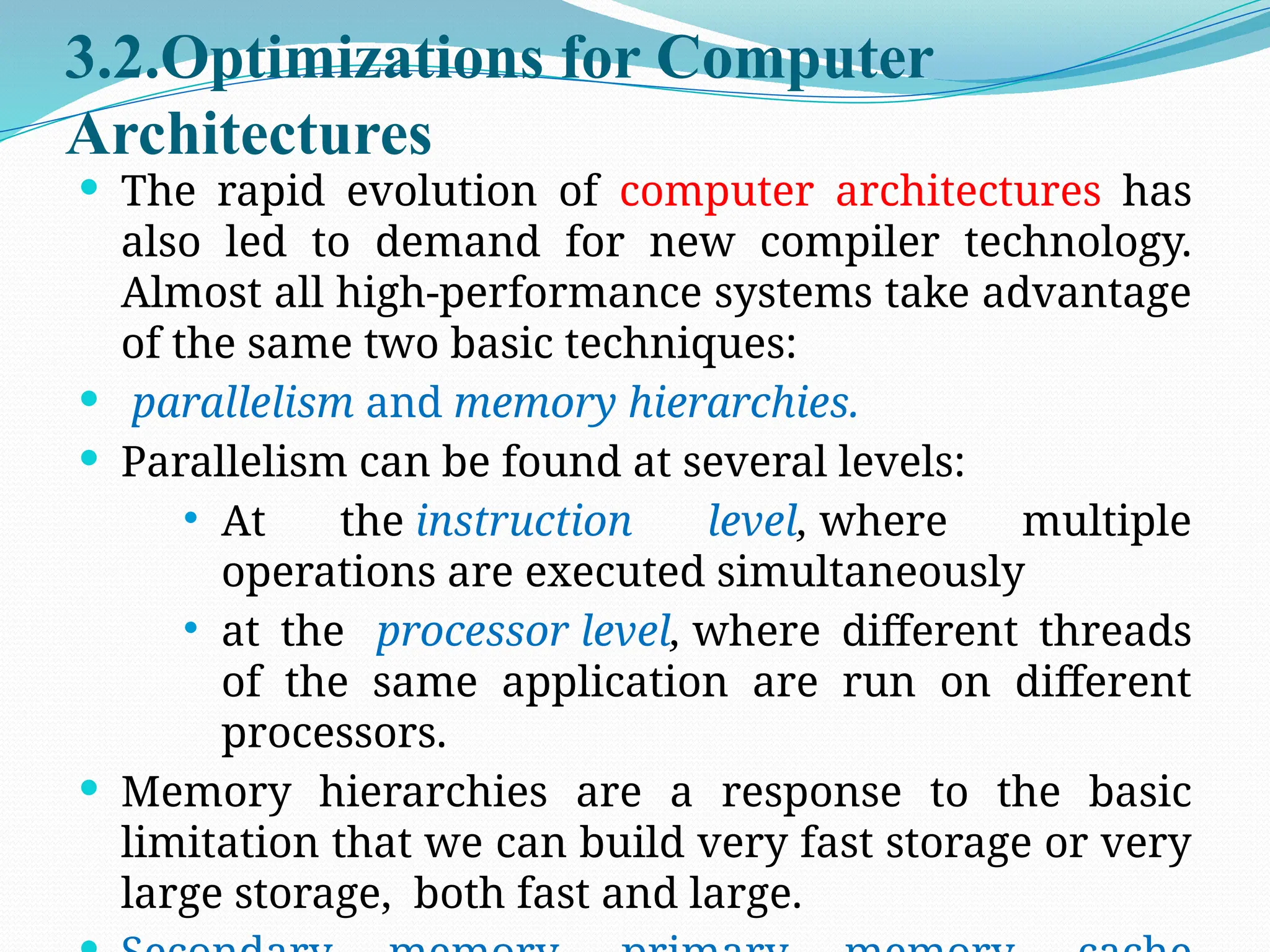 3.2.Optimizations for Computer
Architectures
 The rapid evolution of computer architectures has
also led to demand for new compiler technology.
Almost all high-performance systems take advantage
of the same two basic techniques:
 parallelism and memory hierarchies.
 Parallelism can be found at several levels:
 At the instruction level, where multiple
operations are executed simultaneously
 at the processor level, where different threads
of the same application are run on different
processors.
 Memory hierarchies are a response to the basic
limitation that we can build very fast storage or very
large storage, both fast and large.
 