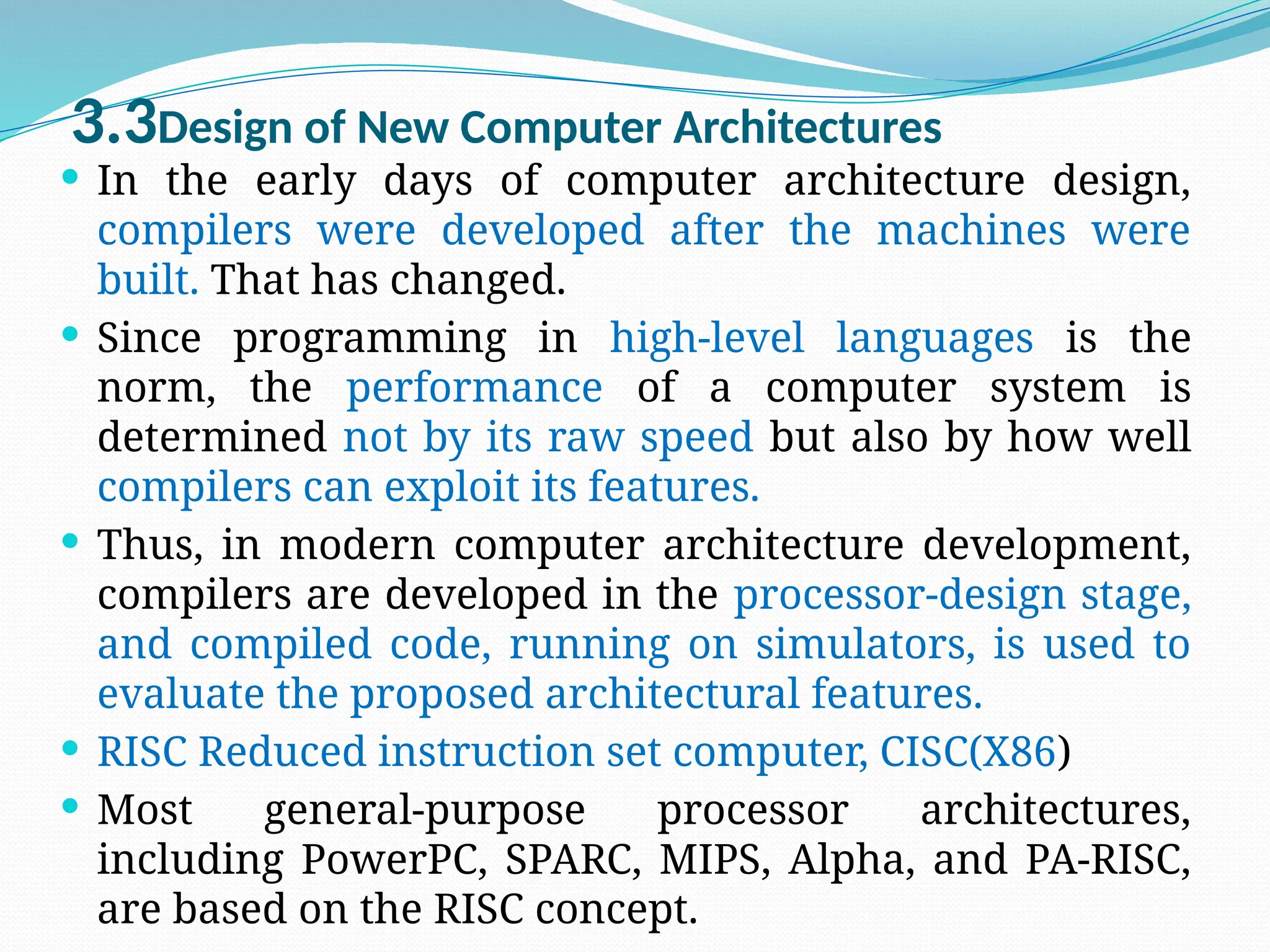 3.3Design of New Computer Architectures
 In the early days of computer architecture design,
compilers were developed after the machines were
built. That has changed.
 Since programming in high-level languages is the
norm, the performance of a computer system is
determined not by its raw speed but also by how well
compilers can exploit its features.
 Thus, in modern computer architecture development,
compilers are developed in the processor-design stage,
and compiled code, running on simulators, is used to
evaluate the proposed architectural features.
 RISC Reduced instruction set computer, CISC(X86)
 Most general-purpose processor architectures,
including PowerPC, SPARC, MIPS, Alpha, and PA-RISC,
are based on the RISC concept.
 
