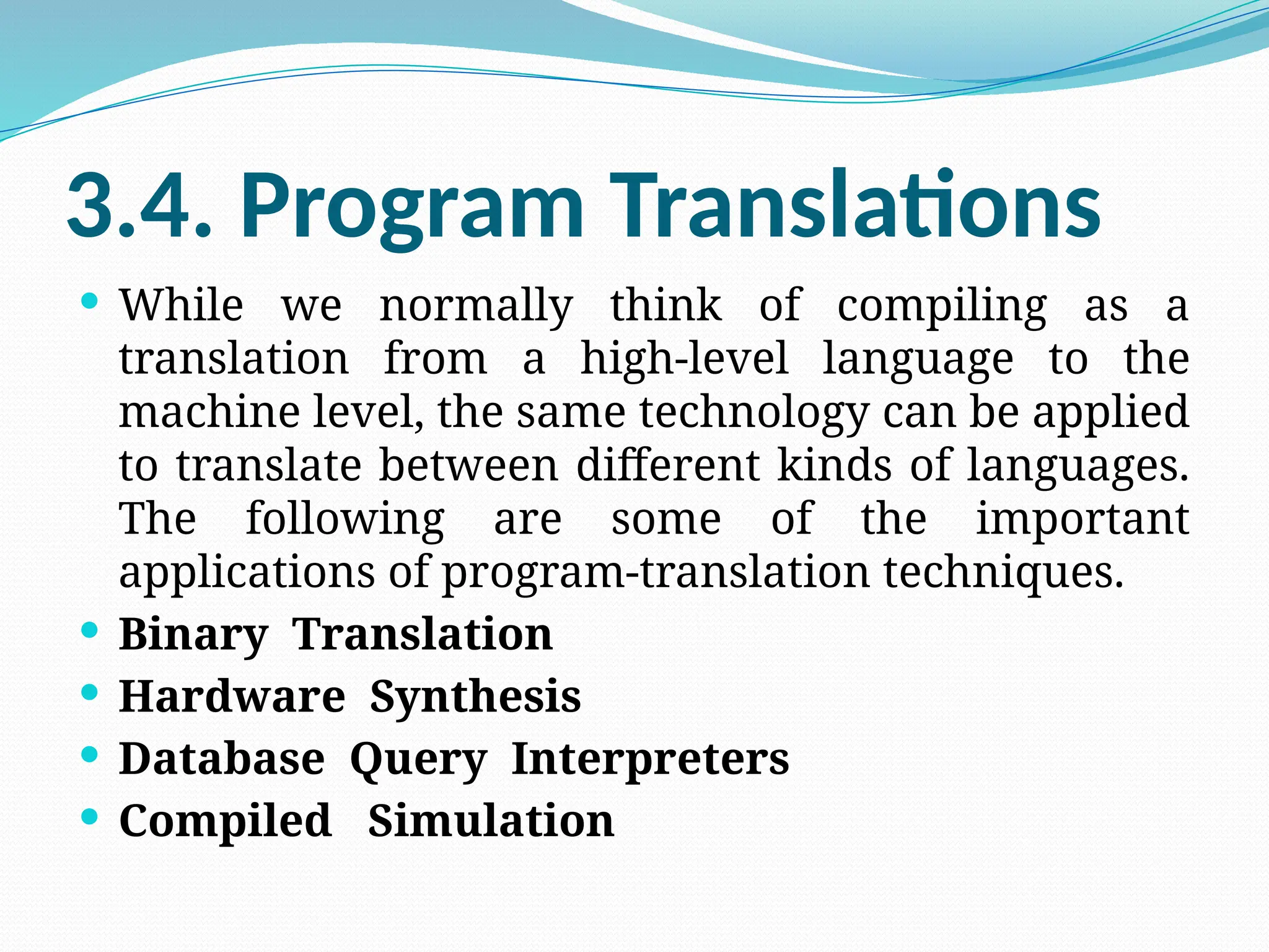 3.4. Program Translations
 While we normally think of compiling as a
translation from a high-level language to the
machine level, the same technology can be applied
to translate between different kinds of languages.
The following are some of the important
applications of program-translation techniques.
 Binary Translation
 Hardware Synthesis
 Database Query Interpreters
 Compiled Simulation
 