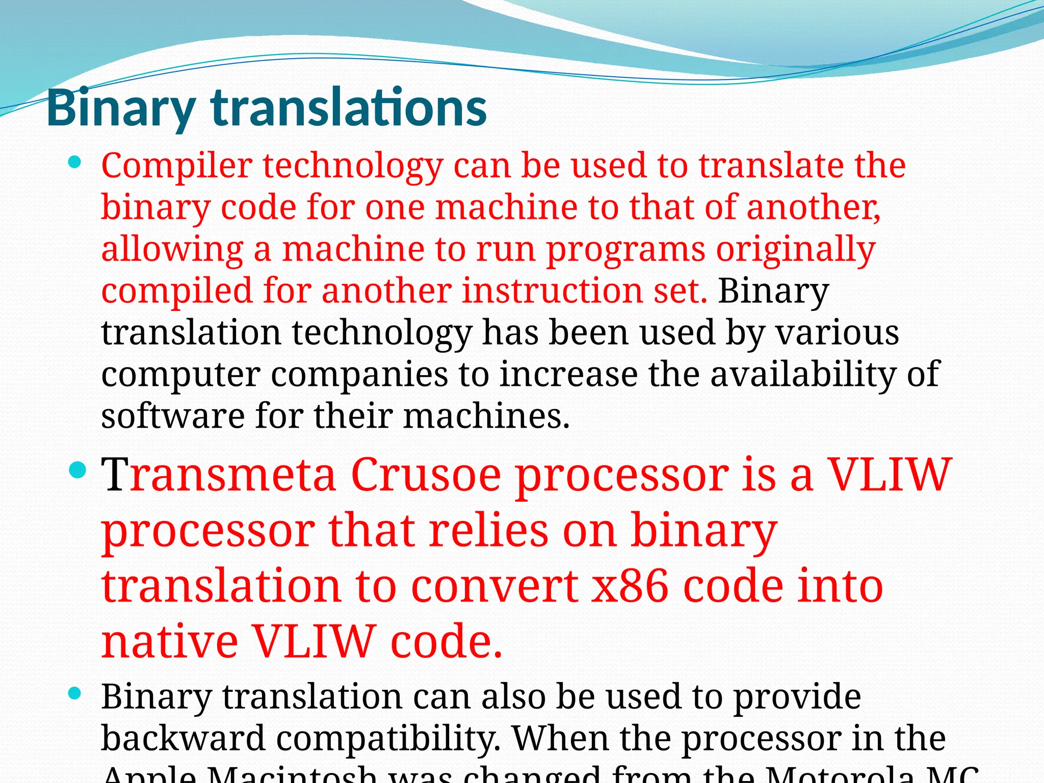 Binary translations
 Compiler technology can be used to translate the
binary code for one machine to that of another,
allowing a machine to run programs originally
compiled for another instruction set. Binary
translation technology has been used by various
computer companies to increase the availability of
software for their machines.
 Transmeta Crusoe processor is a VLIW
processor that relies on binary
translation to convert x86 code into
native VLIW code.
 Binary translation can also be used to provide
backward compatibility. When the processor in the
 