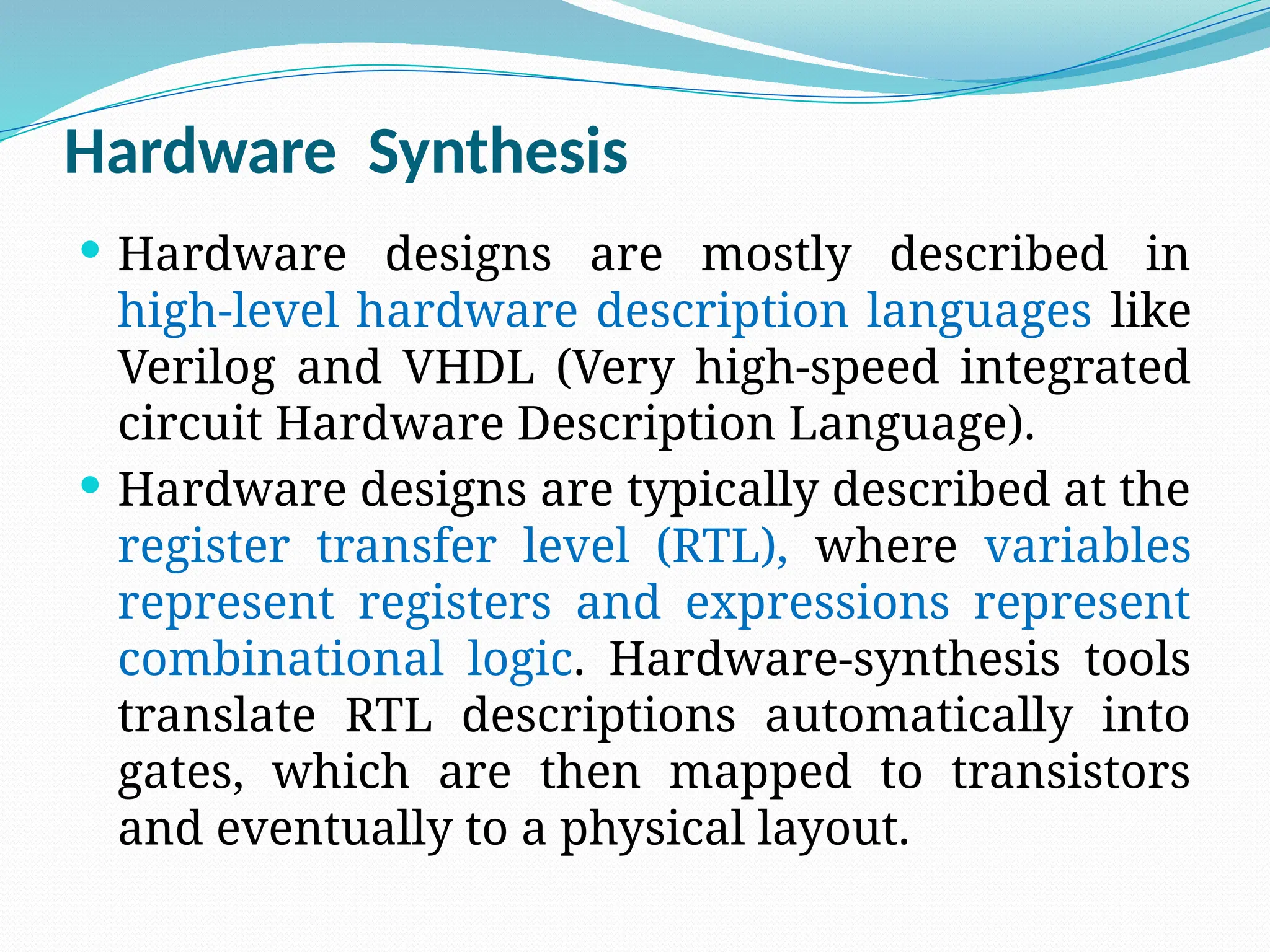 Hardware Synthesis
 Hardware designs are mostly described in
high-level hardware description languages like
Verilog and VHDL (Very high-speed integrated
circuit Hardware Description Language).
 Hardware designs are typically described at the
register transfer level (RTL), where variables
represent registers and expressions represent
combinational logic. Hardware-synthesis tools
translate RTL descriptions automatically into
gates, which are then mapped to transistors
and eventually to a physical layout.
 