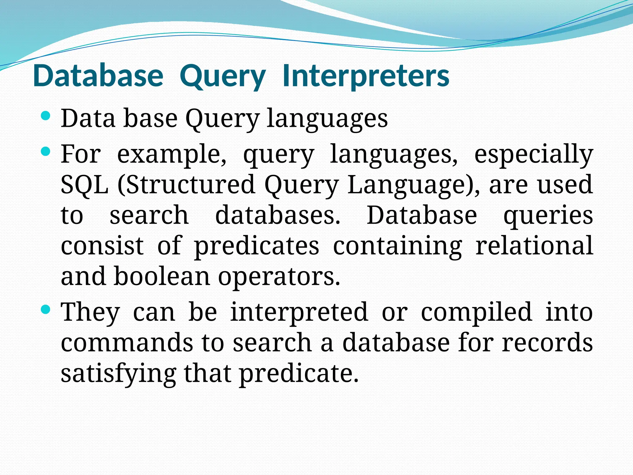 Database Query Interpreters
 Data base Query languages
 For example, query languages, especially
SQL (Structured Query Language), are used
to search databases. Database queries
consist of predicates containing relational
and boolean operators.
 They can be interpreted or compiled into
commands to search a database for records
satisfying that predicate.
 