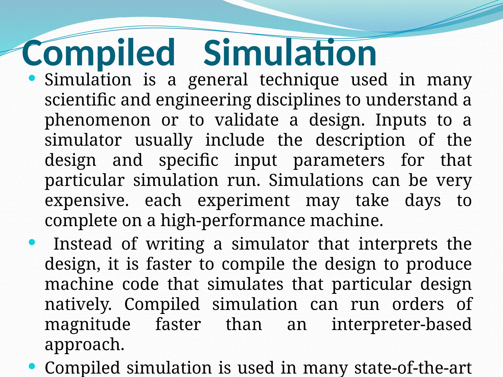 Compiled Simulation
 Simulation is a general technique used in many
scientific and engineering disciplines to understand a
phenomenon or to validate a design. Inputs to a
simulator usually include the description of the
design and specific input parameters for that
particular simulation run. Simulations can be very
expensive. each experiment may take days to
complete on a high-performance machine.
 Instead of writing a simulator that interprets the
design, it is faster to compile the design to produce
machine code that simulates that particular design
natively. Compiled simulation can run orders of
magnitude faster than an interpreter-based
approach.
 Compiled simulation is used in many state-of-the-art
 