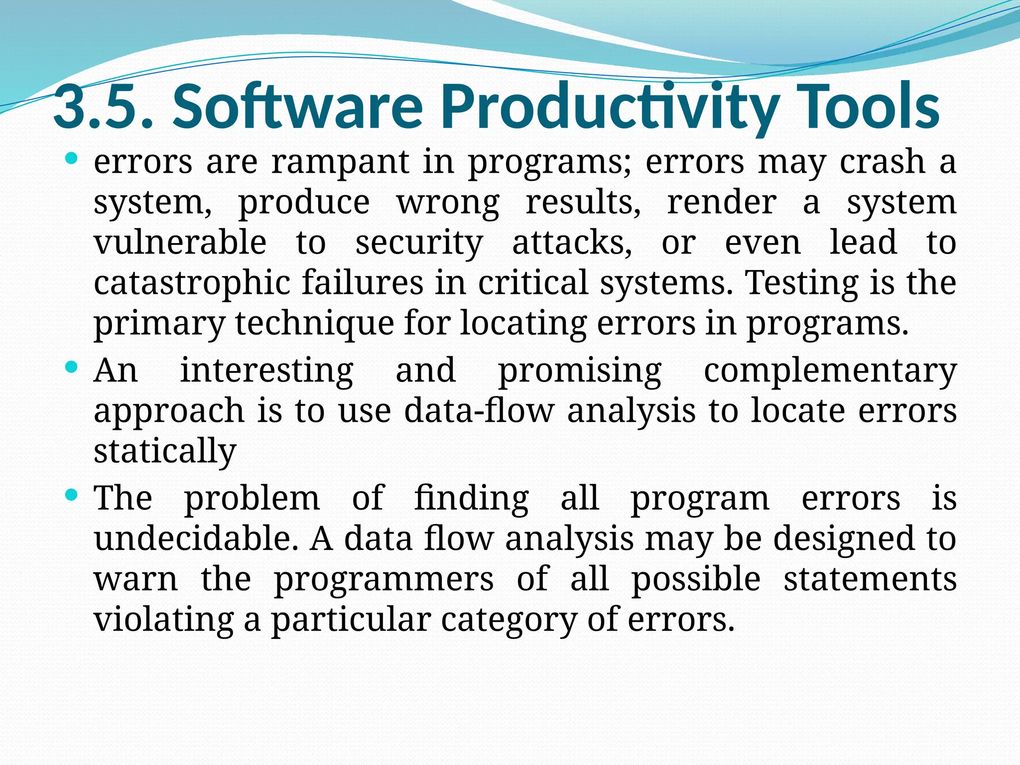 3.5. Software Productivity Tools
 errors are rampant in programs; errors may crash a
system, produce wrong results, render a system
vulnerable to security attacks, or even lead to
catastrophic failures in critical systems. Testing is the
primary technique for locating errors in programs.
 An interesting and promising complementary
approach is to use data-flow analysis to locate errors
statically
 The problem of finding all program errors is
undecidable. A data flow analysis may be designed to
warn the programmers of all possible statements
violating a particular category of errors.
 