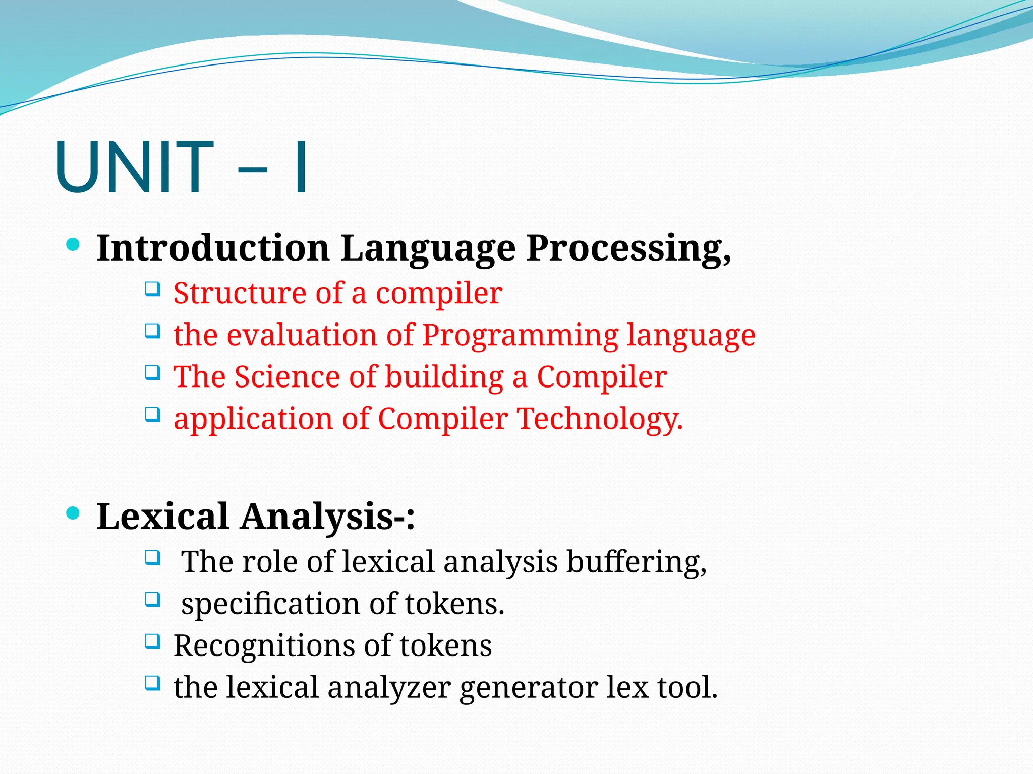 UNIT – I
 Introduction Language Processing,
 Structure of a compiler
 the evaluation of Programming language
 The Science of building a Compiler
 application of Compiler Technology.
 Lexical Analysis-:
 The role of lexical analysis buffering,
 specification of tokens.
 Recognitions of tokens
 the lexical analyzer generator lex tool.
 