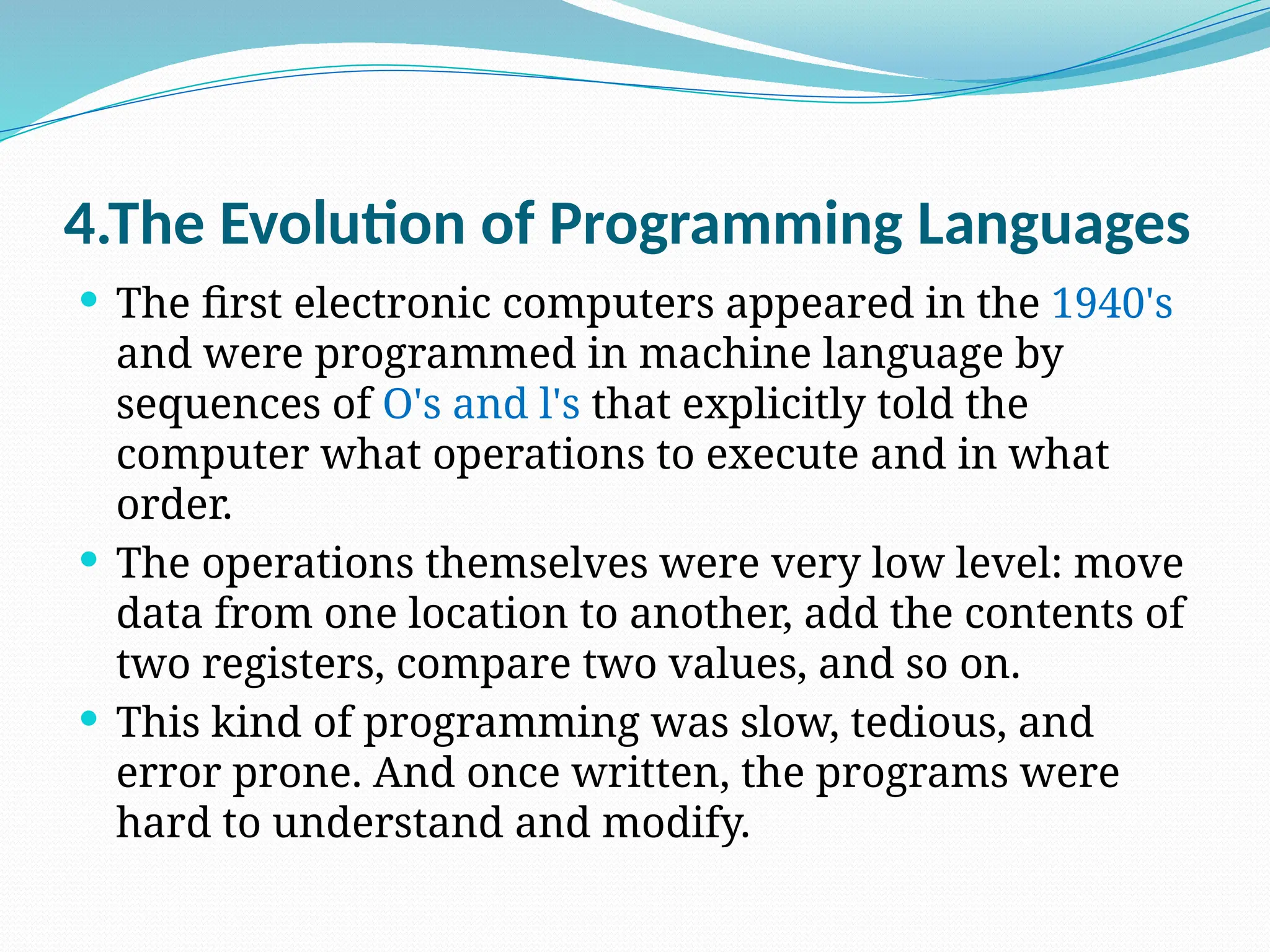 4.The Evolution of Programming Languages
 The first electronic computers appeared in the 1940's
and were programmed in machine language by
sequences of O's and l's that explicitly told the
computer what operations to execute and in what
order.
 The operations themselves were very low level: move
data from one location to another, add the contents of
two registers, compare two values, and so on.
 This kind of programming was slow, tedious, and
error prone. And once written, the programs were
hard to understand and modify.
 