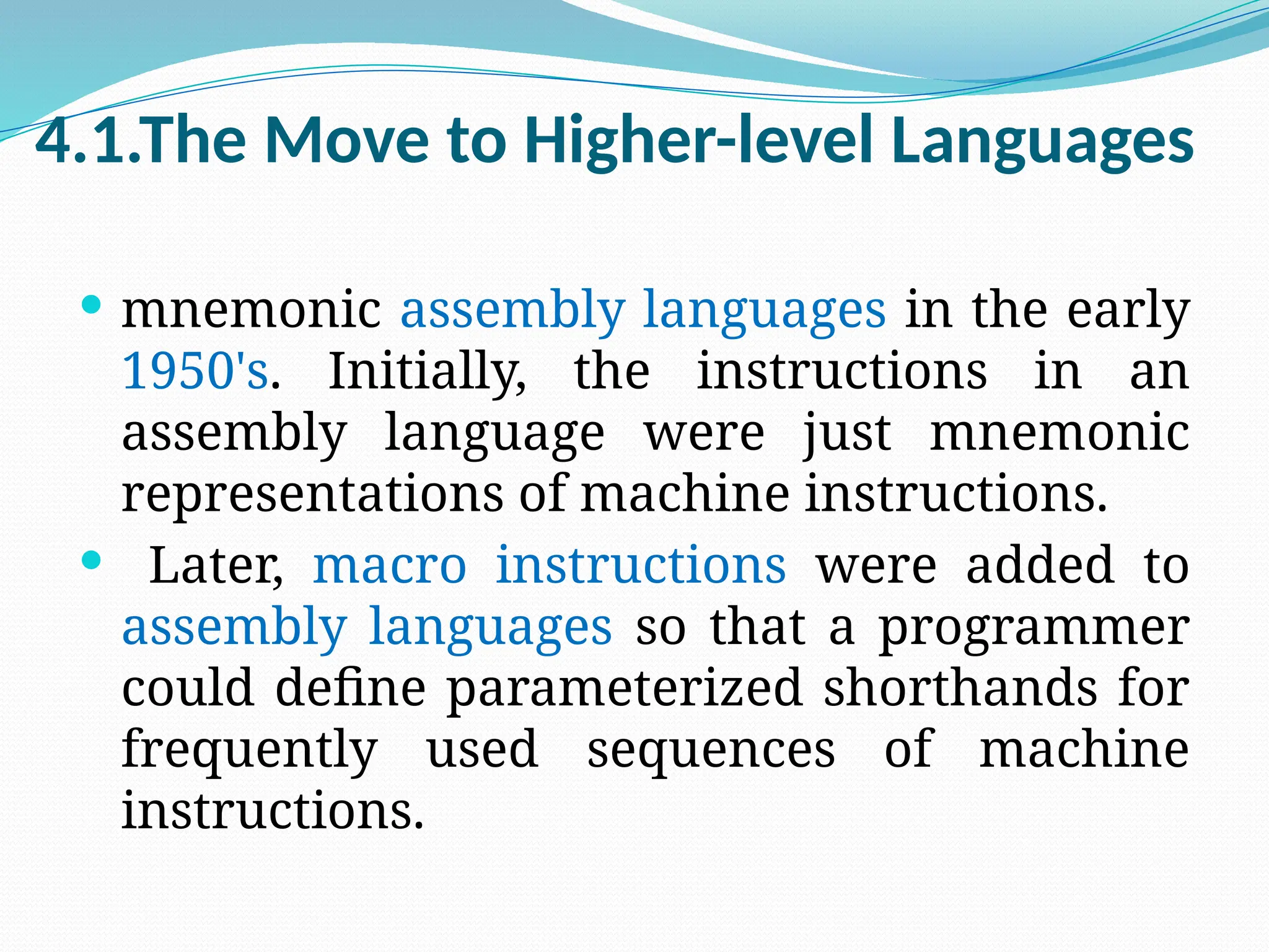 4.1.The Move to Higher-level Languages
 mnemonic assembly languages in the early
1950's. Initially, the instructions in an
assembly language were just mnemonic
representations of machine instructions.
 Later, macro instructions were added to
assembly languages so that a programmer
could define parameterized shorthands for
frequently used sequences of machine
instructions.
 