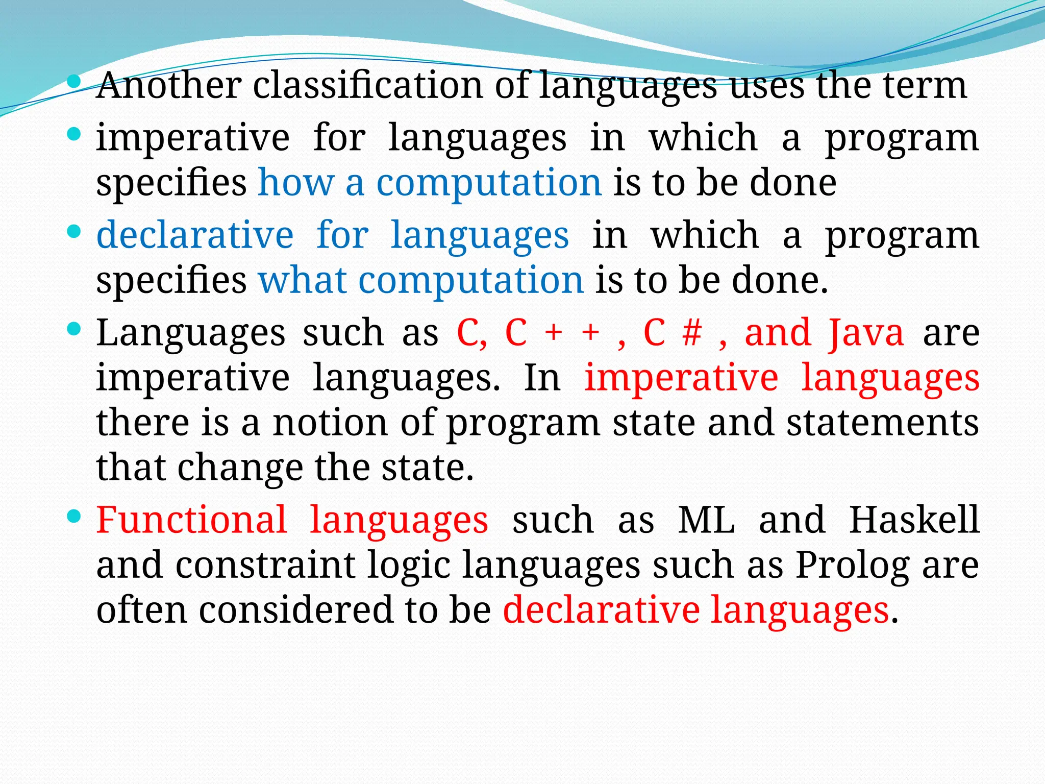  Another classification of languages uses the term
 imperative for languages in which a program
specifies how a computation is to be done
 declarative for languages in which a program
specifies what computation is to be done.
 Languages such as C, C + + , C # , and Java are
imperative languages. In imperative languages
there is a notion of program state and statements
that change the state.
 Functional languages such as ML and Haskell
and constraint logic languages such as Prolog are
often considered to be declarative languages.
 