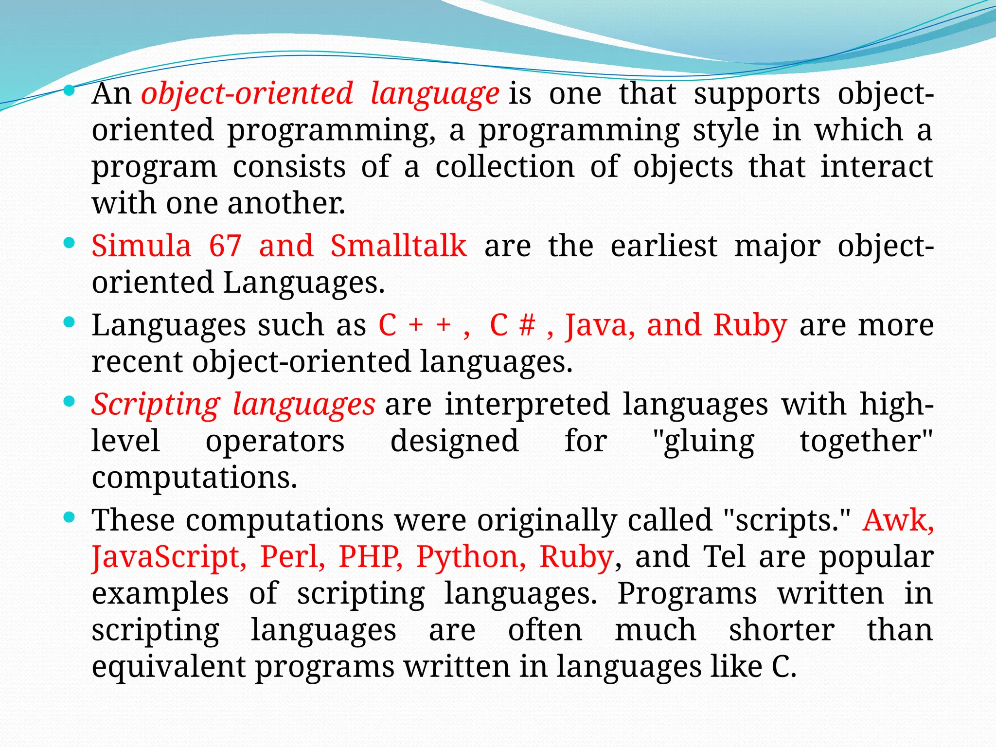  An object-oriented language is one that supports object-
oriented programming, a programming style in which a
program consists of a collection of objects that interact
with one another.
 Simula 67 and Smalltalk are the earliest major object-
oriented Languages.
 Languages such as C + + , C # , Java, and Ruby are more
recent object-oriented languages.
 Scripting languages are interpreted languages with high-
level operators designed for "gluing together"
computations.
 These computations were originally called "scripts." Awk,
JavaScript, Perl, PHP, Python, Ruby, and Tel are popular
examples of scripting languages. Programs written in
scripting languages are often much shorter than
equivalent programs written in languages like C.
 
