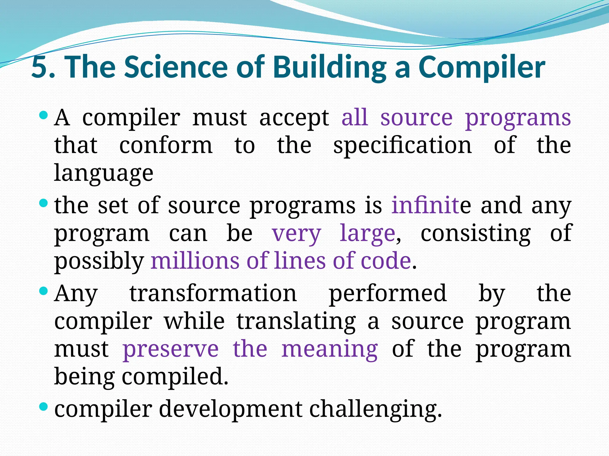 5. The Science of Building a Compiler
 A compiler must accept all source programs
that conform to the specification of the
language
 the set of source programs is infinite and any
program can be very large, consisting of
possibly millions of lines of code.
 Any transformation performed by the
compiler while translating a source program
must preserve the meaning of the program
being compiled.
 compiler development challenging.
 