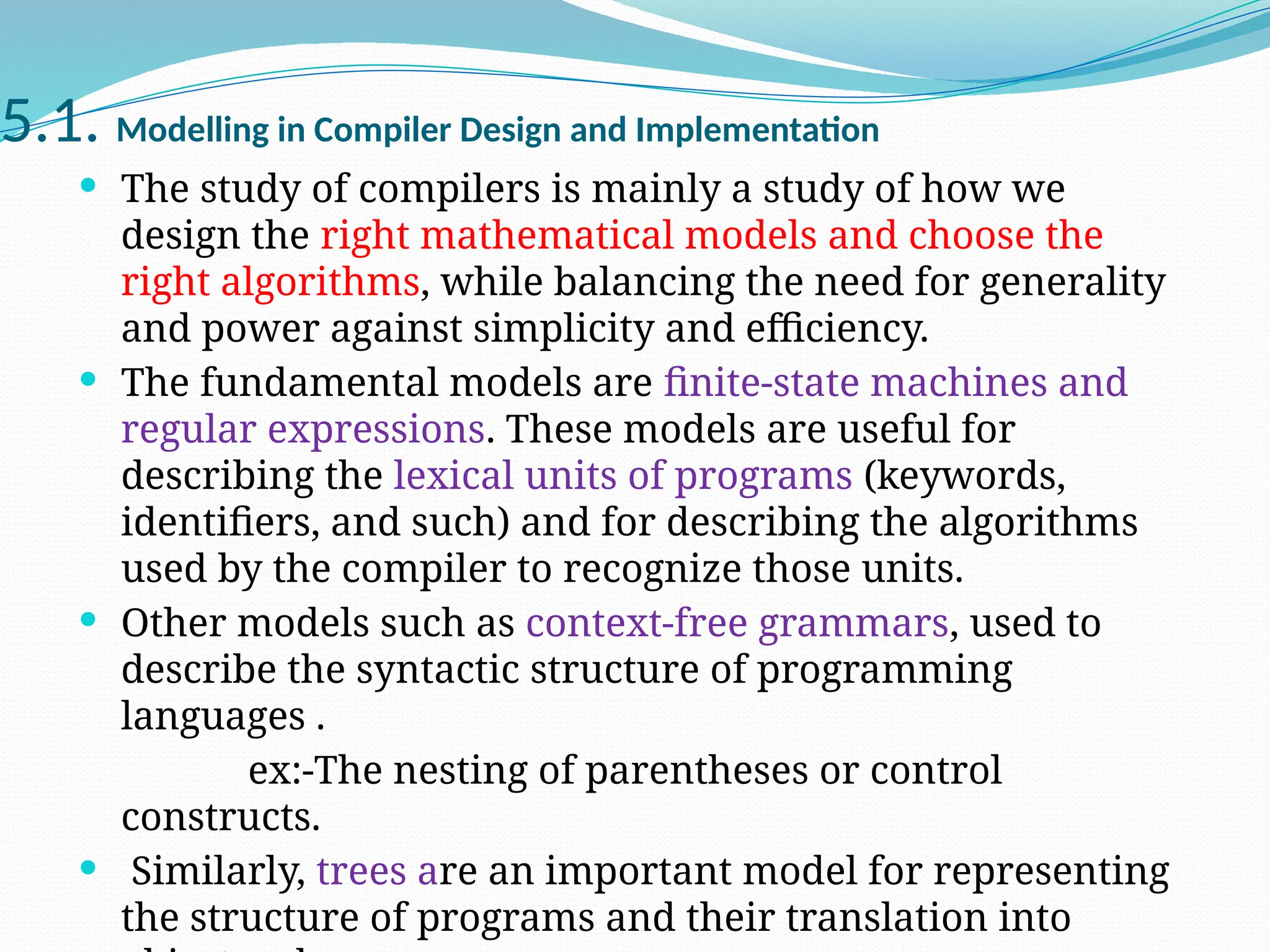 5.1. Modelling in Compiler Design and Implementation
 The study of compilers is mainly a study of how we
design the right mathematical models and choose the
right algorithms, while balancing the need for generality
and power against simplicity and efficiency.
 The fundamental models are finite-state machines and
regular expressions. These models are useful for
describing the lexical units of programs (keywords,
identifiers, and such) and for describing the algorithms
used by the compiler to recognize those units.
 Other models such as context-free grammars, used to
describe the syntactic structure of programming
languages .
ex:-The nesting of parentheses or control
constructs.
 Similarly, trees are an important model for representing
the structure of programs and their translation into
 