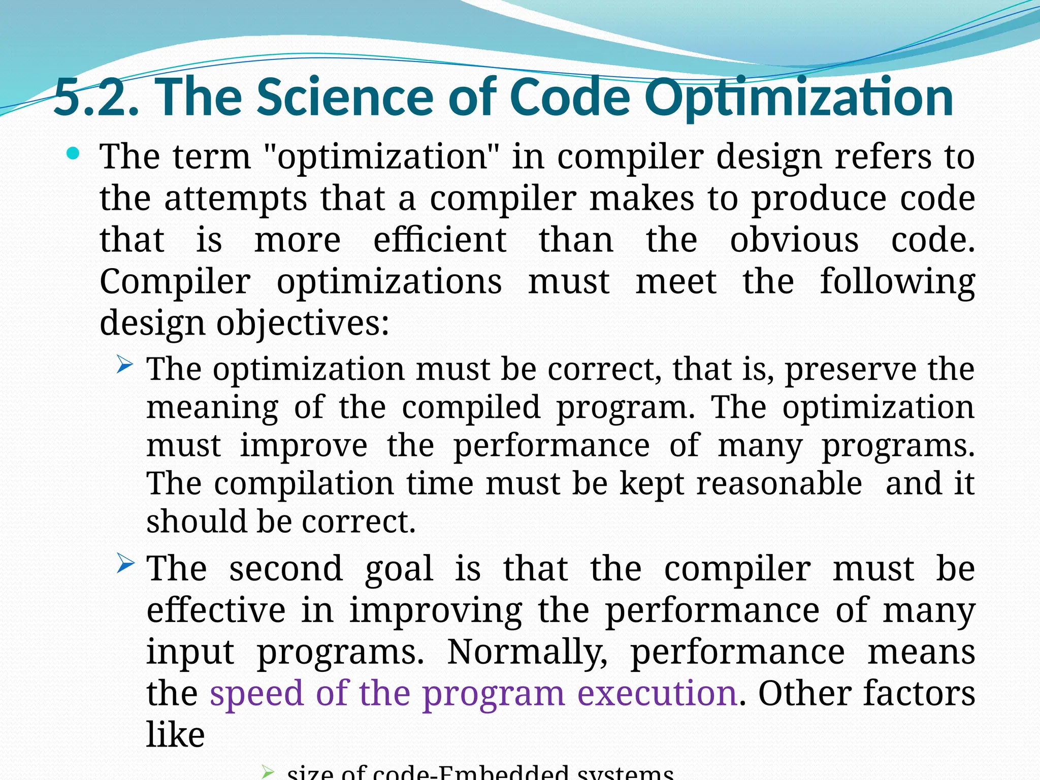 5.2. The Science of Code Optimization
 The term "optimization" in compiler design refers to
the attempts that a compiler makes to produce code
that is more efficient than the obvious code.
Compiler optimizations must meet the following
design objectives:
 The optimization must be correct, that is, preserve the
meaning of the compiled program. The optimization
must improve the performance of many programs.
The compilation time must be kept reasonable and it
should be correct.
 The second goal is that the compiler must be
effective in improving the performance of many
input programs. Normally, performance means
the speed of the program execution. Other factors
like

 