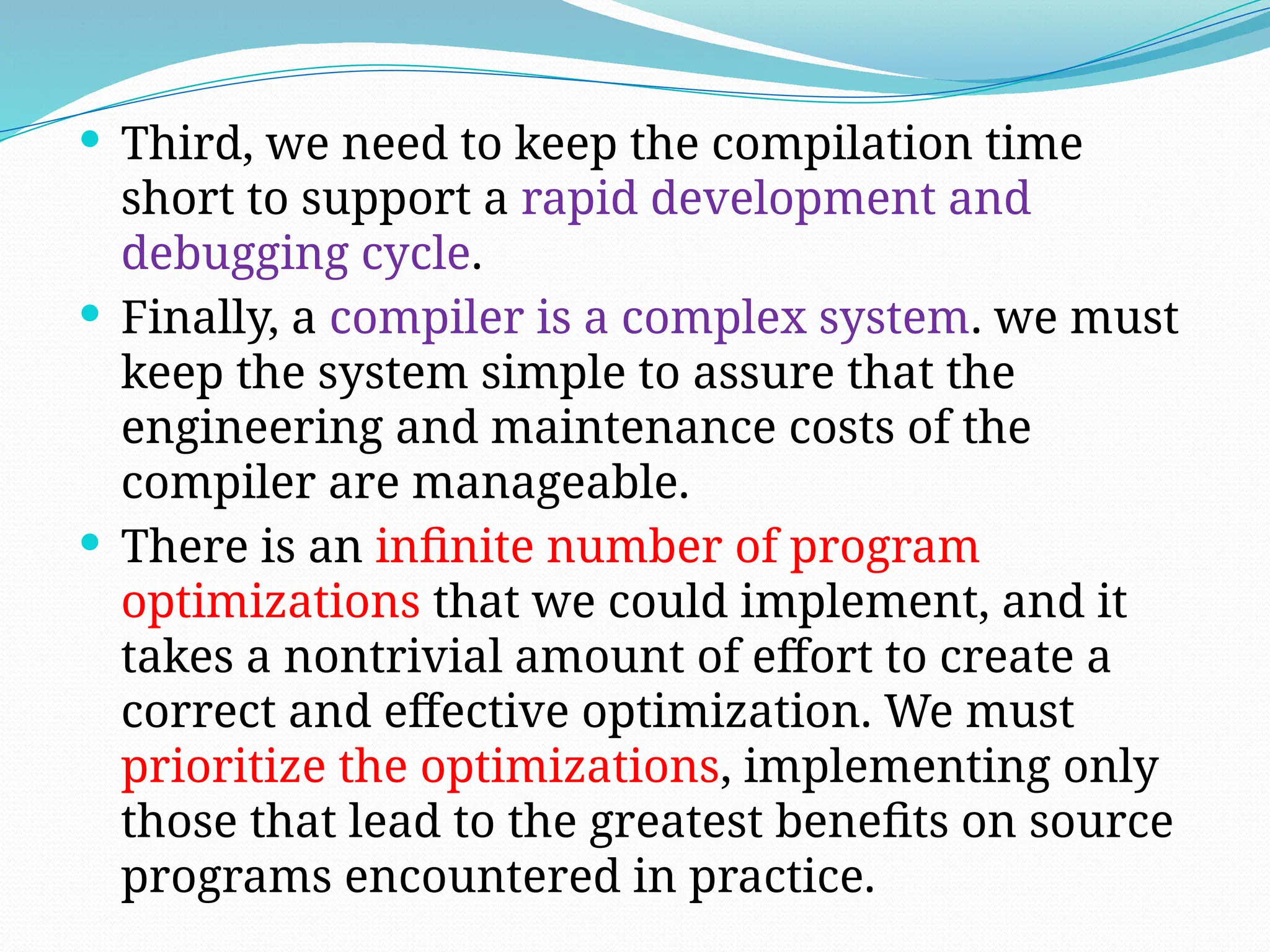  Third, we need to keep the compilation time
short to support a rapid development and
debugging cycle.
 Finally, a compiler is a complex system. we must
keep the system simple to assure that the
engineering and maintenance costs of the
compiler are manageable.
 There is an infinite number of program
optimizations that we could implement, and it
takes a nontrivial amount of effort to create a
correct and effective optimization. We must
prioritize the optimizations, implementing only
those that lead to the greatest benefits on source
programs encountered in practice.
 