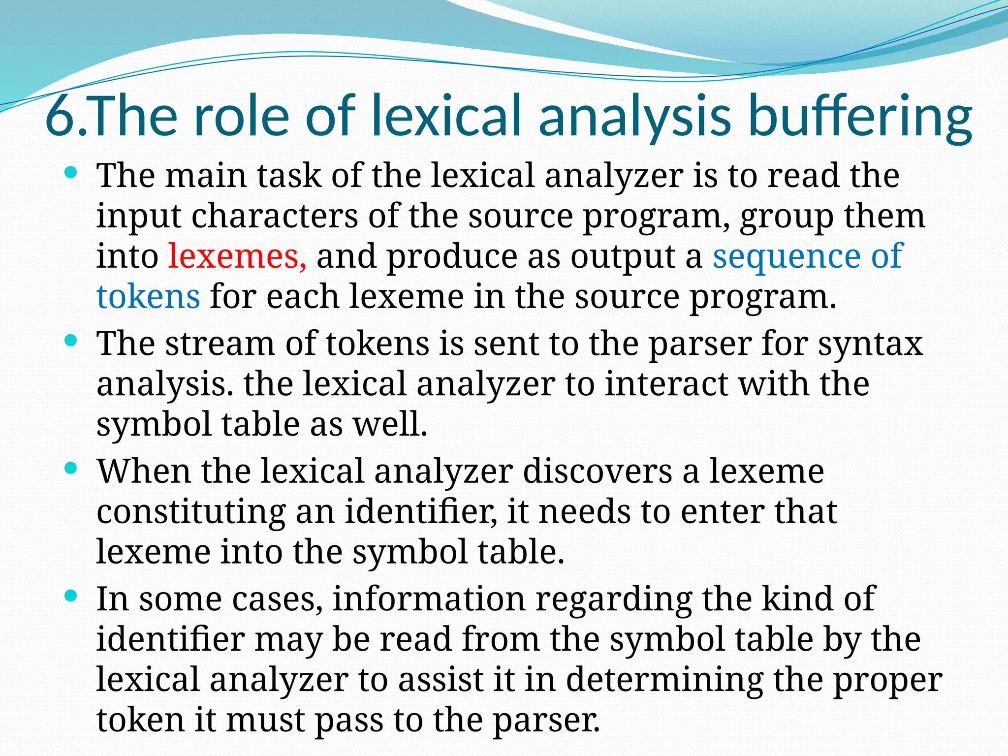 6.The role of lexical analysis buffering
 The main task of the lexical analyzer is to read the
input characters of the source program, group them
into lexemes, and produce as output a sequence of
tokens for each lexeme in the source program.
 The stream of tokens is sent to the parser for syntax
analysis. the lexical analyzer to interact with the
symbol table as well.
 When the lexical analyzer discovers a lexeme
constituting an identifier, it needs to enter that
lexeme into the symbol table.
 In some cases, information regarding the kind of
identifier may be read from the symbol table by the
lexical analyzer to assist it in determining the proper
token it must pass to the parser.
 