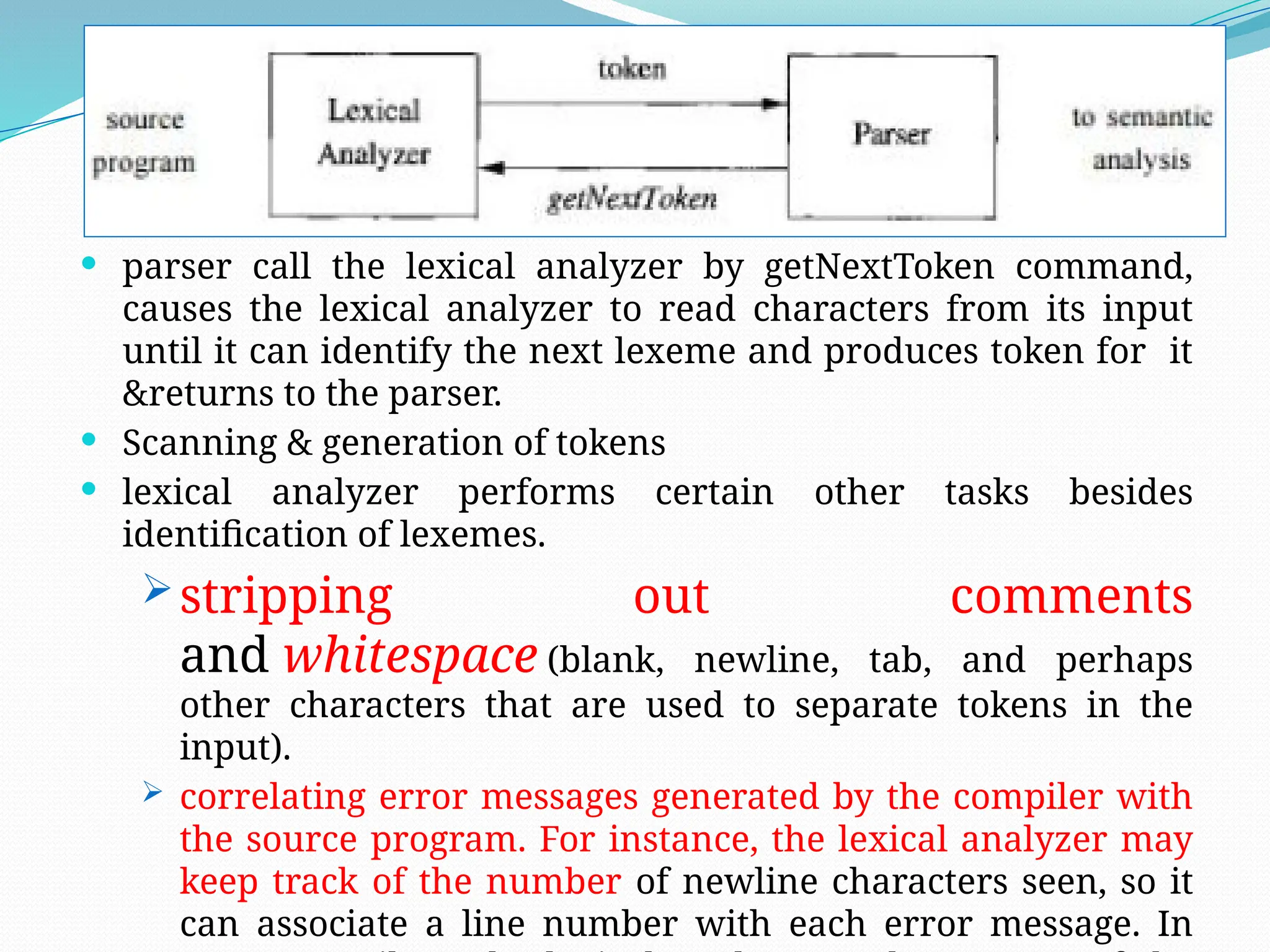  parser call the lexical analyzer by getNextToken command,
causes the lexical analyzer to read characters from its input
until it can identify the next lexeme and produces token for it
&returns to the parser.
 Scanning & generation of tokens
 lexical analyzer performs certain other tasks besides
identification of lexemes.
stripping out comments
and whitespace (blank, newline, tab, and perhaps
other characters that are used to separate tokens in the
input).
 correlating error messages generated by the compiler with
the source program. For instance, the lexical analyzer may
keep track of the number of newline characters seen, so it
can associate a line number with each error message. In
 