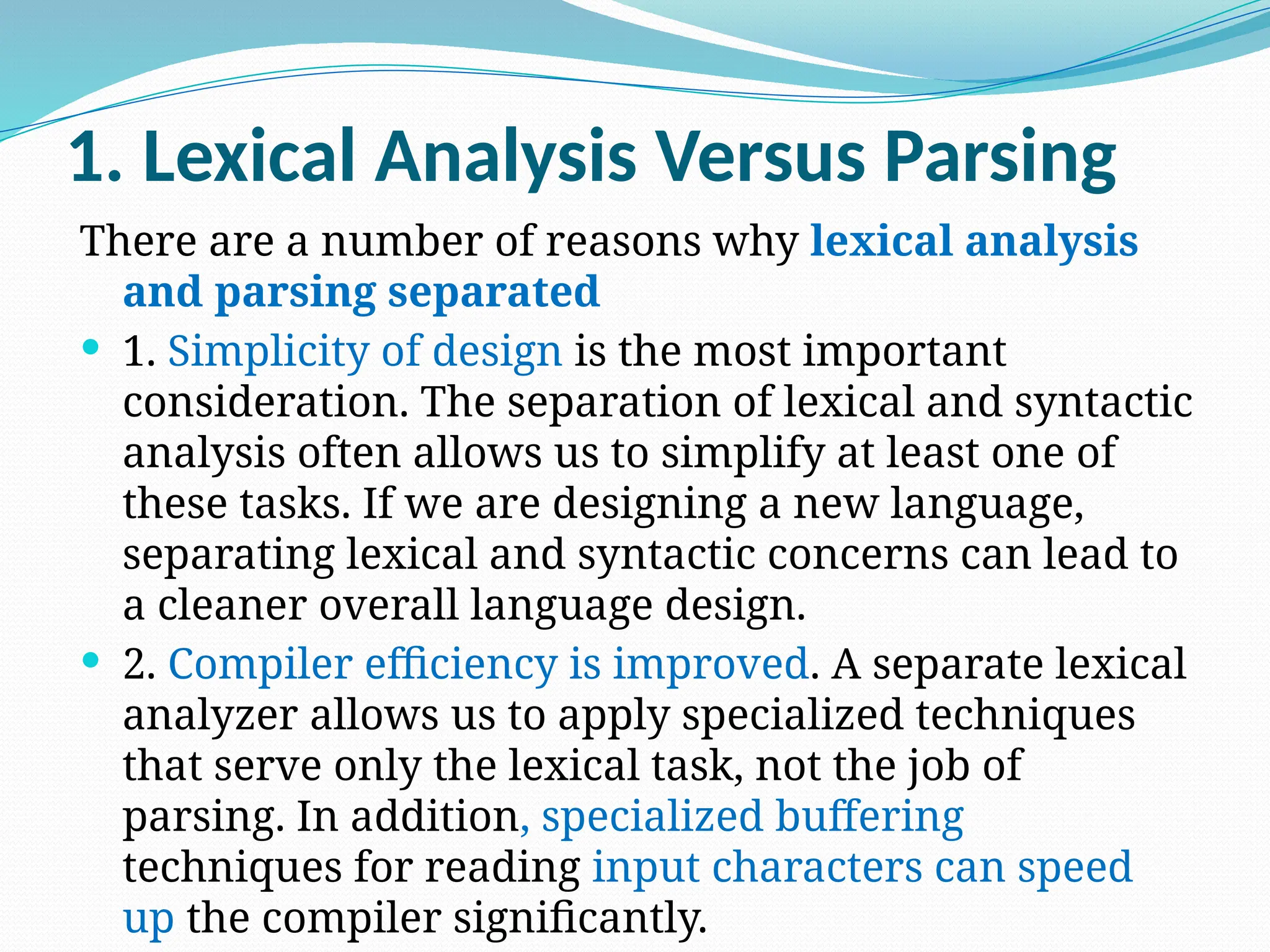 1. Lexical Analysis Versus Parsing
There are a number of reasons why lexical analysis
and parsing separated
 1. Simplicity of design is the most important
consideration. The separation of lexical and syntactic
analysis often allows us to simplify at least one of
these tasks. If we are designing a new language,
separating lexical and syntactic concerns can lead to
a cleaner overall language design.
 2. Compiler efficiency is improved. A separate lexical
analyzer allows us to apply specialized techniques
that serve only the lexical task, not the job of
parsing. In addition, specialized buffering
techniques for reading input characters can speed
up the compiler significantly.
 