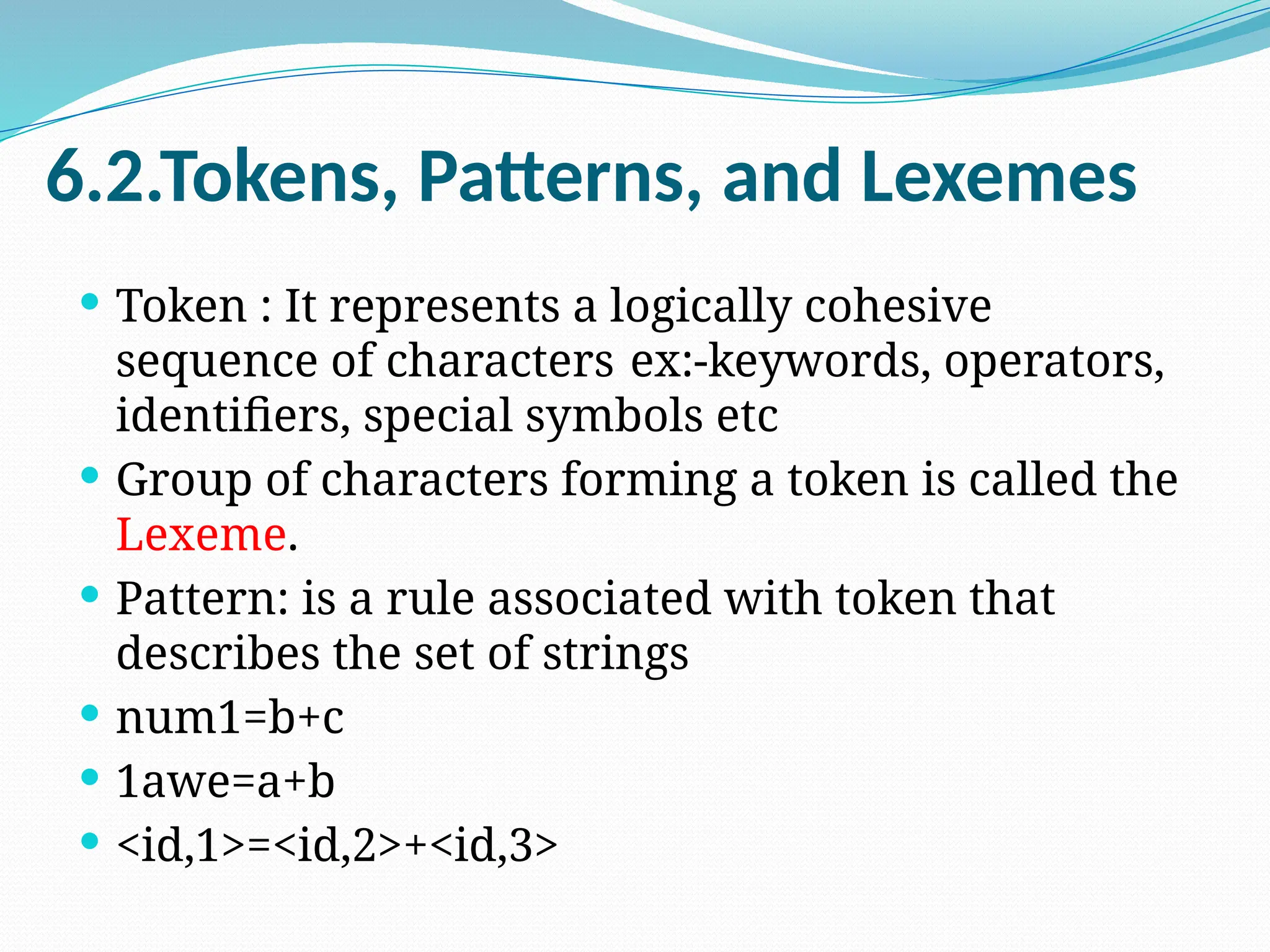 6.2.Tokens, Patterns, and Lexemes
 Token : It represents a logically cohesive
sequence of characters ex:-keywords, operators,
identifiers, special symbols etc
 Group of characters forming a token is called the
Lexeme.
 Pattern: is a rule associated with token that
describes the set of strings
 num1=b+c
 1awe=a+b
 <id,1>=<id,2>+<id,3>
 